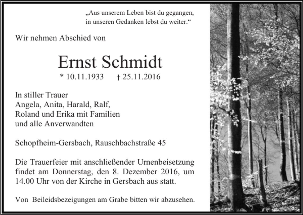 <p>„Aus unserem Leben bist du gegangen,<br />in unseren Gedanken lebst du weiter.“</p><p>Wir nehmen Abschied von</p><p>Ernst Schmidt<br />* 10.11.1933</p><p>†</p><p>25.11.2016</p><p>In stiller Trauer<br />Angela, Anita, Harald, Ralf,<br />Roland und Erika mit Familien<br />und alle Anverwandten<br />Schopfheim-Gersbach, Rauschbachstraße 45<br />Die Trauerfeier mit anschließender Urnenbeisetzung<br />findet am Donnerstag, den 8. Dezember 2016, um<br />14.00 Uhr von der Kirche in Gersbach aus statt.<br />Von Beileidsbezeigungen am Grabe bitten wir abzusehen.</p>
