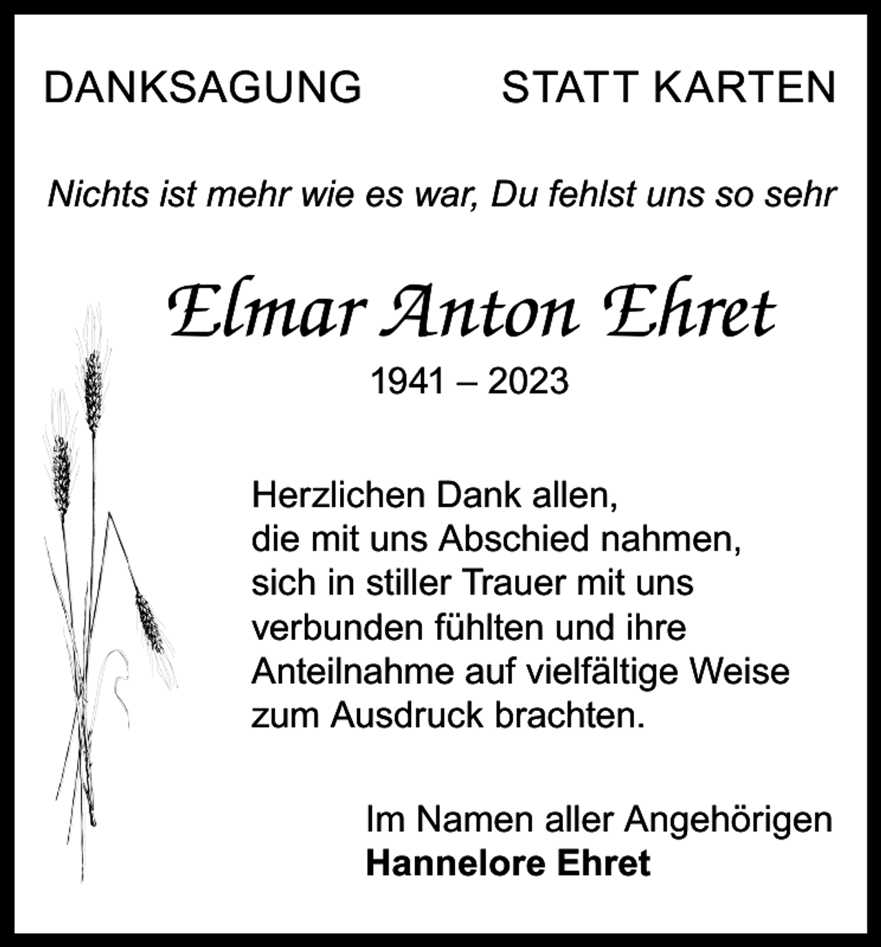 <p>DANKSAGUNG</p><p>STATT KARTEN</p><p>Nichts ist mehr wie es war, Du fehlst uns so sehr</p><p>Elmar Anton Ehret<br />1941 – 2023</p><p>Herzlichen Dank allen,<br />die mit uns Abschied nahmen,<br />sich in stiller Trauer mit uns<br />verbunden fühlten und ihre<br />Anteilnahme auf vielfältige Weise<br />zum Ausdruck brachten.<br />Im Namen aller Angehörigen<br />Hannelore Ehret</p>