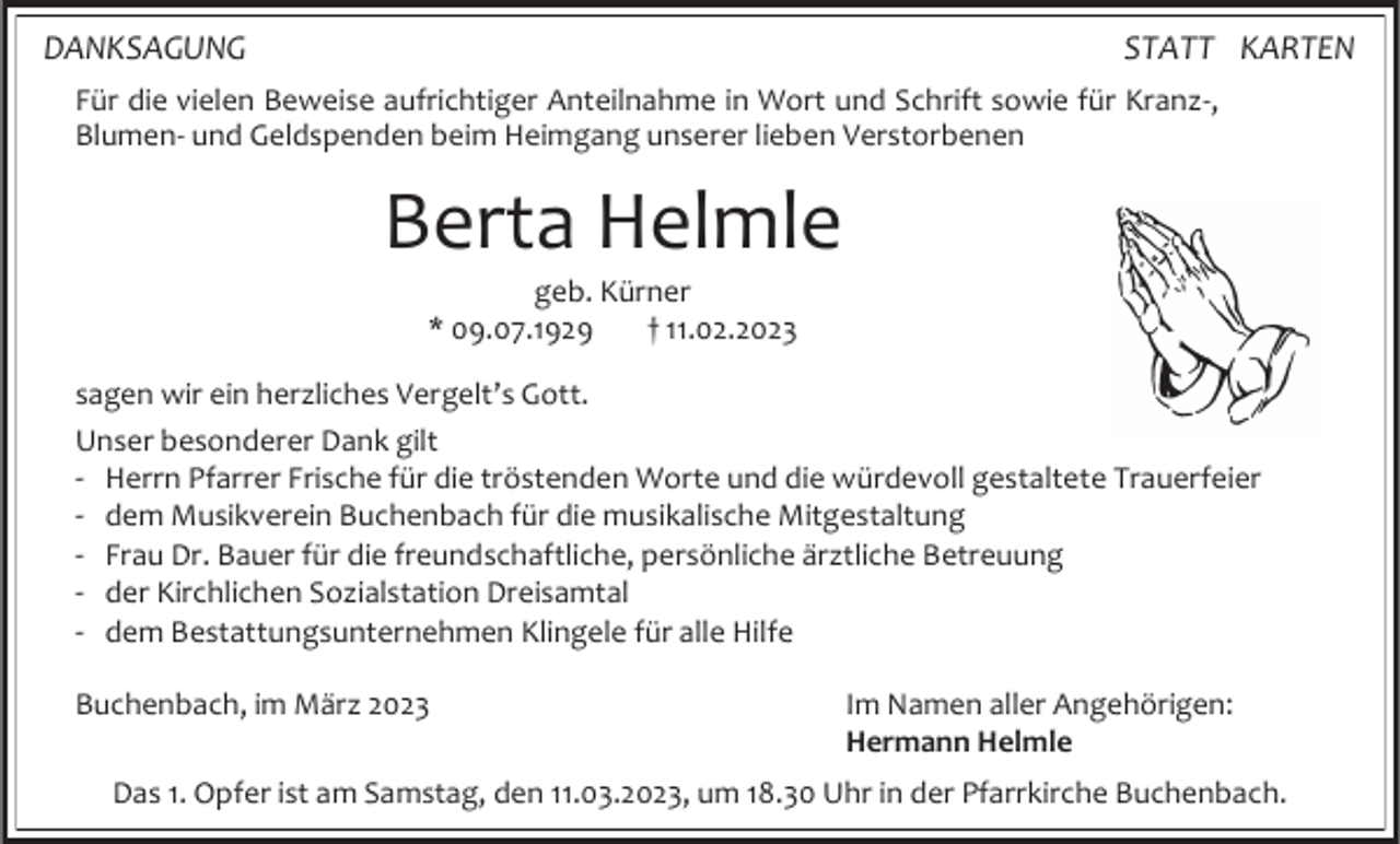 <p>DANKSAGUNG</p><p>STATT KARTEN</p><p>Für die vielen Beweise aufrichtiger Anteilnahme in Wort und Schrift sowie für Kranz-,<br />Blumen- und Geldspenden beim Heimgang unserer lieben Verstorbenen</p><p>Berta Helmle<br />geb. Kürner<br />* 09.07.1929<br />† 11.02.2023<br />sagen wir ein herzliches Vergelt’s Gott.<br />Unser besonderer Dank gilt<br />- Herrn Pfarrer Frische für die tröstenden Worte und die würdevoll gestaltete Trauerfeier<br />- dem Musikverein Buchenbach für die musikalische Mitgestaltung<br />- Frau Dr. Bauer für die freundschaftliche, persönliche ärztliche Betreuung<br />- der Kirchlichen Sozialstation Dreisamtal<br />- dem Bestattungsunternehmen Klingele für alle Hilfe<br />Buchenbach, im März 2023</p><p>Im Namen aller Angehörigen:<br />Hermann Helmle</p><p>Das 1. Opfer ist am Samstag, den 11.03.2023, um 18.30 Uhr in der Pfarrkirche Buchenbach.</p>
