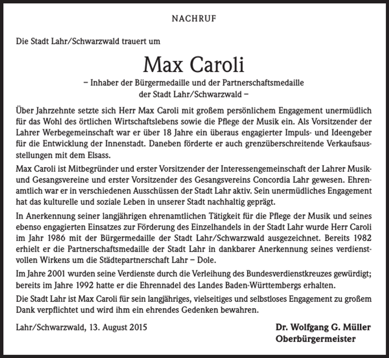 <p>NACH R U F<br />Die Stadt Lahr/Schwarzwald trauert um</p><p>Max Caroli</p><p>– Inhaber der Bürgermedaille und der Partnerschaftsmedaille<br />der Stadt Lahr/Schwarzwald –<br />Über Jahrzehnte setzte sich Herr Max Caroli mit großem persönlichem Engagement unermüdlich<br />für das Wohl des örtlichen Wirtschaftslebens sowie die Pflege der Musik ein. Als Vorsitzender der<br />Lahrer Werbegemeinschaft war er über 18 Jahre ein überaus engagierter Impuls- und Ideengeber<br />für die Entwicklung der Innenstadt. Daneben förderte er auch grenzüberschreitende Verkaufsausstellungen mit dem Elsass.<br />Max Caroli ist Mitbegründer und erster Vorsitzender der Interessengemeinschaft der Lahrer Musikund Gesangsvereine und erster Vorsitzender des Gesangsvereins Concordia Lahr gewesen. Ehrenamtlich war er in verschiedenen Ausschüssen der Stadt Lahr aktiv. Sein unermüdliches Engagement<br />hat das kulturelle und soziale Leben in unserer Stadt nachhaltig geprägt.<br />In Anerkennung seiner langjährigen ehrenamtlichen Tätigkeit für die Pflege der Musik und seines<br />ebenso engagierten Einsatzes zur Förderung des Einzelhandels in der Stadt Lahr wurde Herr Caroli<br />im Jahr 1986 mit der Bürgermedaille der Stadt Lahr/Schwarzwald ausgezeichnet. Bereits 1982<br />erhielt er die Partnerschaftsmedaille der Stadt Lahr in dankbarer Anerkennung seines verdienstvollen Wirkens um die Städtepartnerschaft Lahr – Dole.<br />Im Jahre 2001 wurden seine Verdienste durch die Verleihung des Bundesverdienstkreuzes gewürdigt;<br />bereits im Jahre 1992 hatte er die Ehrennadel des Landes Baden-Württembergs erhalten.<br />Die Stadt Lahr ist Max Caroli für sein langjähriges, vielseitiges und selbstloses Engagement zu großem<br />Dank verpflichtet und wird ihm ein ehrendes Gedenken bewahren.<br />Lahr/Schwarzwald, 13. August 2015</p><p>Dr. Wolfgang G. Müller<br />Oberbürgermeister</p>