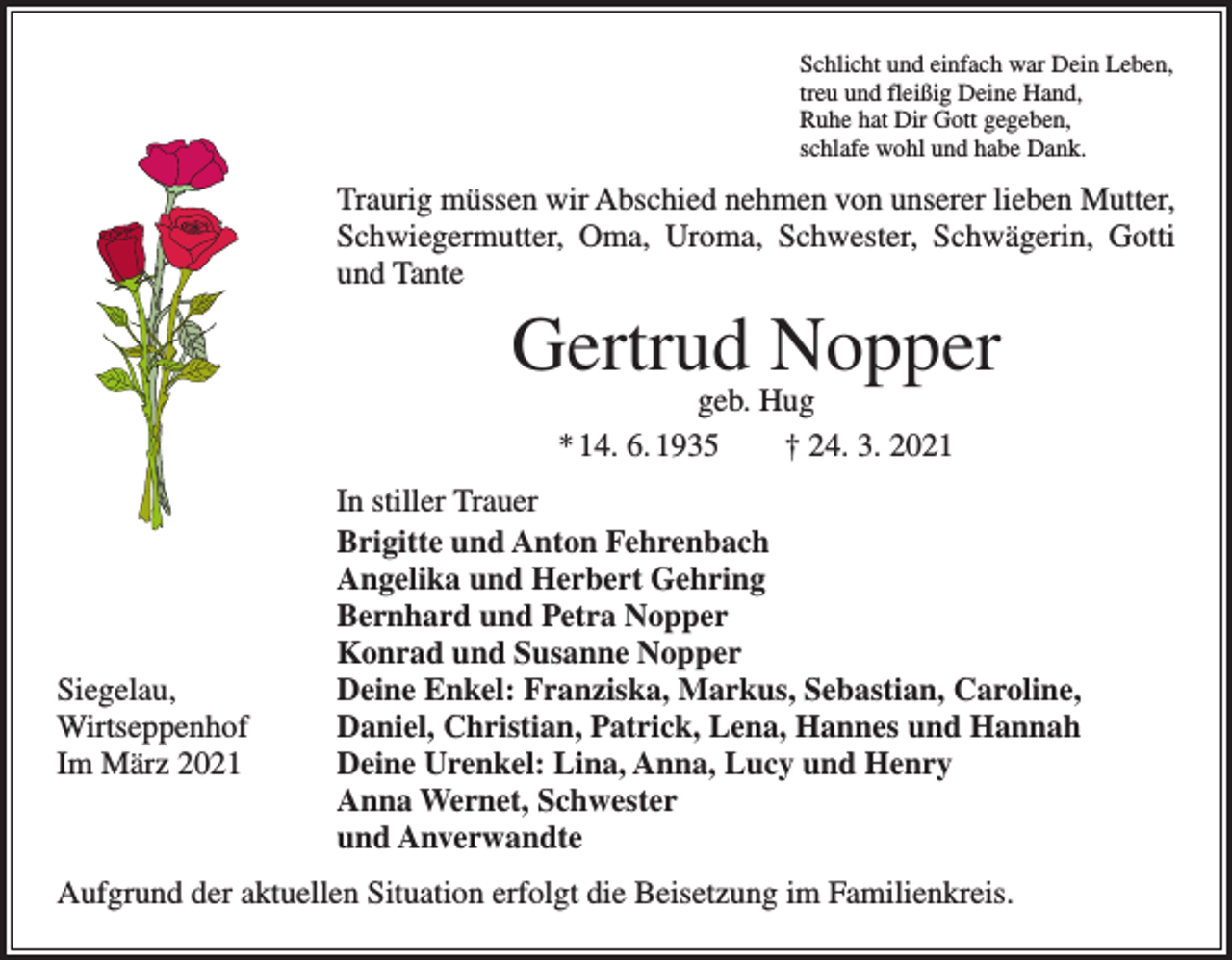 <p>Schlicht und einfach war Dein Leben,<br />treu und fleißig Deine Hand,<br />Ruhe hat Dir Gott gegeben,<br />schlafe wohl und habe Dank.</p><p>Traurig müssen wir Abschied nehmen von unserer lieben Mutter,<br />Schwiegermutter, Oma, Uroma, Schwester, Schwägerin, Gotti<br />und Tante</p><p>Gertrud Nopper<br />geb. Hug<br />* 14. 6. 1935 † 24. 3. 2021</p><p>Siegelau,<br />Wirtseppenhof<br />Im März 2021</p><p>In stiller Trauer<br />Brigitte und Anton Fehrenbach<br />Angelika und Herbert Gehring<br />Bernhard und Petra Nopper<br />Konrad und Susanne Nopper<br />Deine Enkel: Franziska, Markus, Sebastian, Caroline,<br />Daniel, Christian, Patrick, Lena, Hannes und Hannah<br />Deine Urenkel: Lina, Anna, Lucy und Henry<br />Anna Wernet, Schwester<br />und Anverwandte</p><p>Aufgrund der aktuellen Situation erfolgt die Beisetzung im Familienkreis.</p>