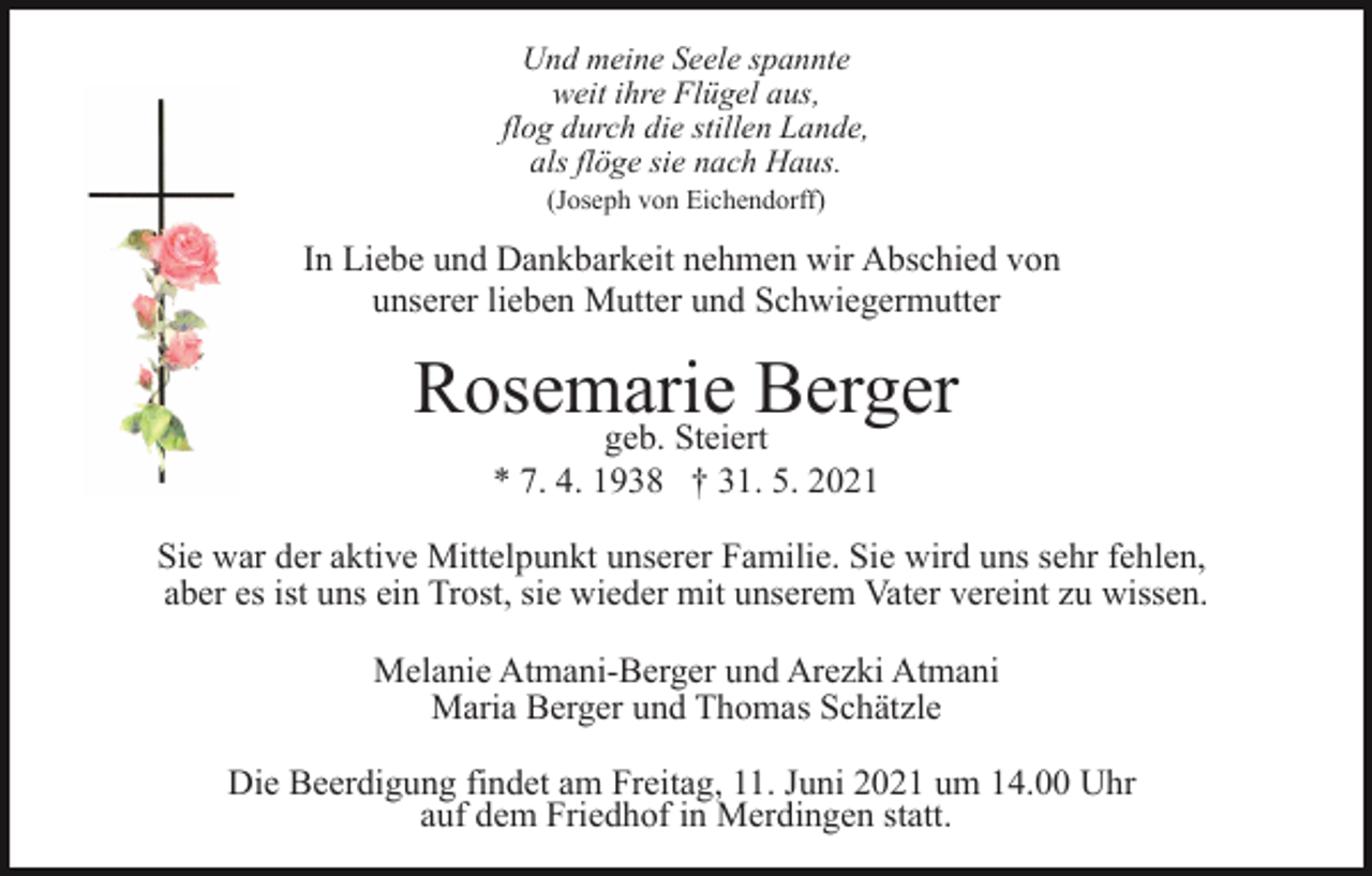<p>Und meine Seele spannte<br />weit ihre Flügel aus,<br />flog durch die stillen Lande,<br />als flöge sie nach Haus.<br />(Joseph von Eichendorff)</p><p>In Liebe und Dankbarkeit nehmen wir Abschied von<br />unserer lieben Mutter und Schwiegermutter</p><p>Rosemarie<br />Berger<br />geb. Steiert<br />* 7. 4. 1938 † 31. 5. 2021<br />Sie war der aktive Mittelpunkt unserer Familie. Sie wird uns sehr fehlen,<br />aber es ist uns ein Trost, sie wieder mit unserem Vater vereint zu wissen.<br />Melanie Atmani-Berger und Arezki Atmani<br />Maria Berger und Thomas Schätzle<br />Die Beerdigung findet am Freitag, 11. Juni 2021 um 14.00 Uhr<br />auf dem Friedhof in Merdingen statt.</p>