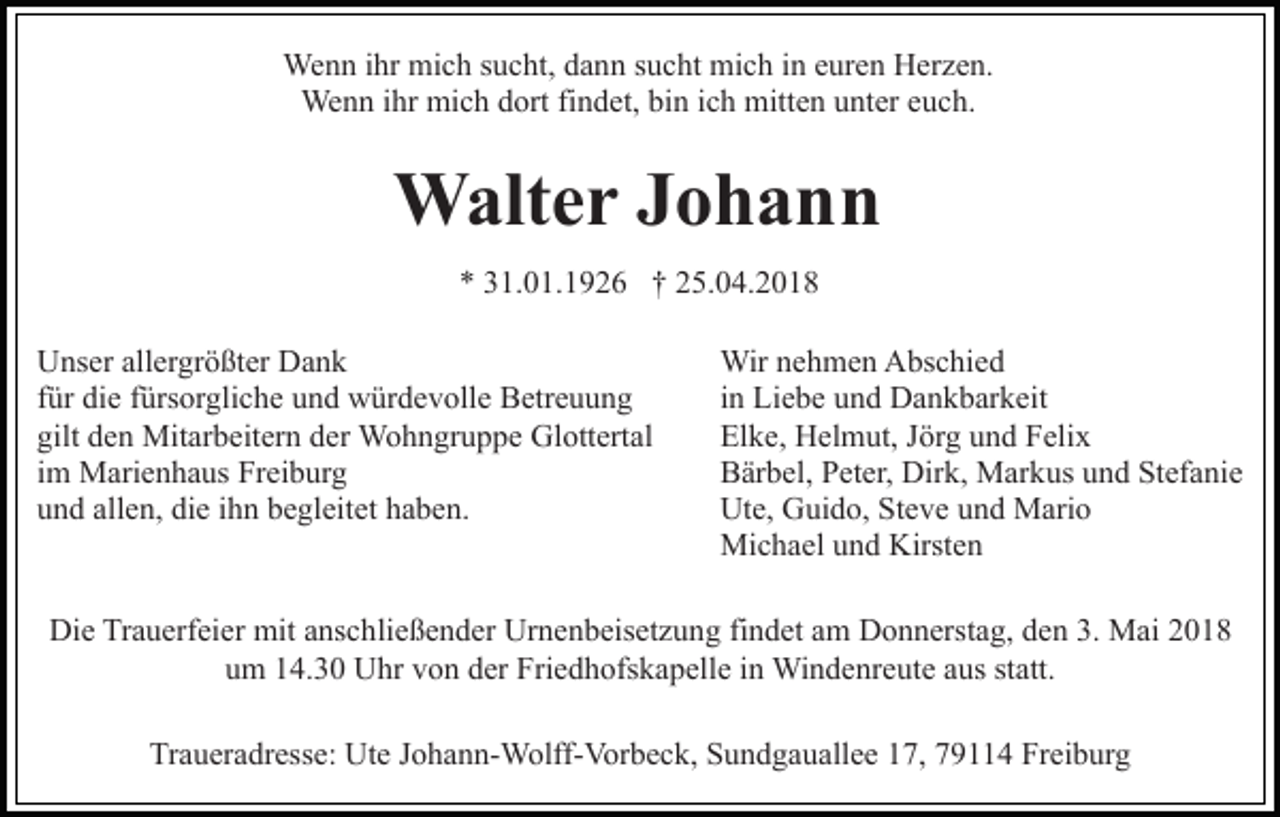 <p>We<br />n n i hrihr mimich<br />c h s usucht,<br />c ht, d adann<br />n n ssucht<br />u c ht mich<br />mi c h iin<br />n eeuren<br />ur e n Herzen.<br />H e r z e n.<br />Wenn<br />We n n i hrihr mimich<br />c h d dort<br />ort fi findet,<br />n d e t, bin<br />bi n iich<br />c h mitten<br />mitt e n unter<br />u nt er euch.<br />e u ch.<br />Wenn</p><p>WWalter<br />alt e r J oJohann<br />hann<br />** 331.01.1926<br />1. 0 1. 1 9 2 6 †† 225.04.2018<br />5. 0 4. 2 0 1 8<br />UUnser<br />ns er all<br />er gr ö ßt er DDank<br />ank<br />allergrößter<br />ffür<br />ür die<br />di e ffürsorgliche<br />ürs or gli c h e und<br />u n d würdevolle<br />wür d e v oll e Betreuung<br />B etr e u u n g<br />gilt<br />e n Mitarbeitern<br />Mit ar b eit er n dder<br />er Wohngruppe<br />W o h n gr u p p e GlGlottertal<br />ott ert al<br />gilt dden<br />iimm Marienhaus<br />M ari e n h a us Freiburg<br />Fr ei b ur g<br />uund<br />n d all<br />e n, di<br />e iihn<br />h n bbegleitet<br />e gl eit e t haben.<br />h a b e n.<br />allen,<br />die</p><p>Wir n enehmen<br />h m e n AAbschied<br />bs c hi e d<br />Wir<br />i n Liebe<br />Li e b e und<br />u n d Dankbarkeit<br />D a n k b ar k eit<br />in<br />El k e, Helmut,<br />H el m ut, JJörg<br />ör g uund<br />n d FFelix<br />eli x<br />Elke,<br />B är b el, PPeter,<br />et er, Dirk,<br />Dir k, Markus<br />M ar k us uund<br />n d Stefanie<br />St ef a ni e<br />Bärbel,<br />Ut e, GGuido,<br />ui d o, StSteve<br />e v e uund<br />n d Mario<br />M ari o<br />Ute,<br />Mi c h a el u und<br />n d Kirst<br />en<br />Michael<br />Kirsten</p><p>Die<br />Di<br />e TrTrauerfeier<br />a u erf ei er mit<br />mit aanschließender<br />ns c h li e ß e n d er Urnenbeisetzung<br />Ur n e n b eis et z u ng fifindet<br />n d et aam<br />m Donnerstag,<br />D o n n erst a g, dden<br />e n 3.<br />3. Mai<br />M ai<br />uum<br />m 114.30<br />4. 3 0 Uhr<br />U hr vvon<br />o n dder<br />er Friedhofskapelle<br />Fri e d h ofs k a p ell e iinn Windenreute<br />Wi n d e nr e ut e aaus<br />us st<br />statt.<br />att.<br />Traueradresse:<br />Tr<br />a u er a dr ess e: Ute<br />Ut e JJohann-Wolff-Vorbeck,<br />o h a n n- W olff- Vor b e c k, Sundgauallee<br />S u n d g a u all e e 117,<br />7, 779114<br />9 4 Freiburg<br />Fr ei b ur g</p>
