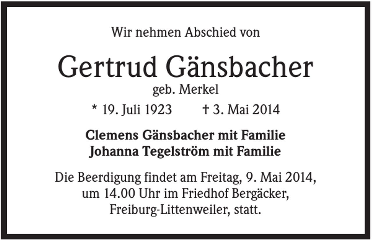 <p>Wir nehmen Abschied von</p><p>Gertrud Gänsbacher<br />geb. Merkel<br />* 19. Juli 1923<br />† 3. Mai 2014<br />Clemens Gänsbacher mit Familie<br />Johanna Tegelström mit Familie<br />Die Beerdigung findet am Freitag, 9. Mai 2014,<br />um 14.00 Uhr im Friedhof Bergäcker,<br />Freiburg-Littenweiler, statt.</p>