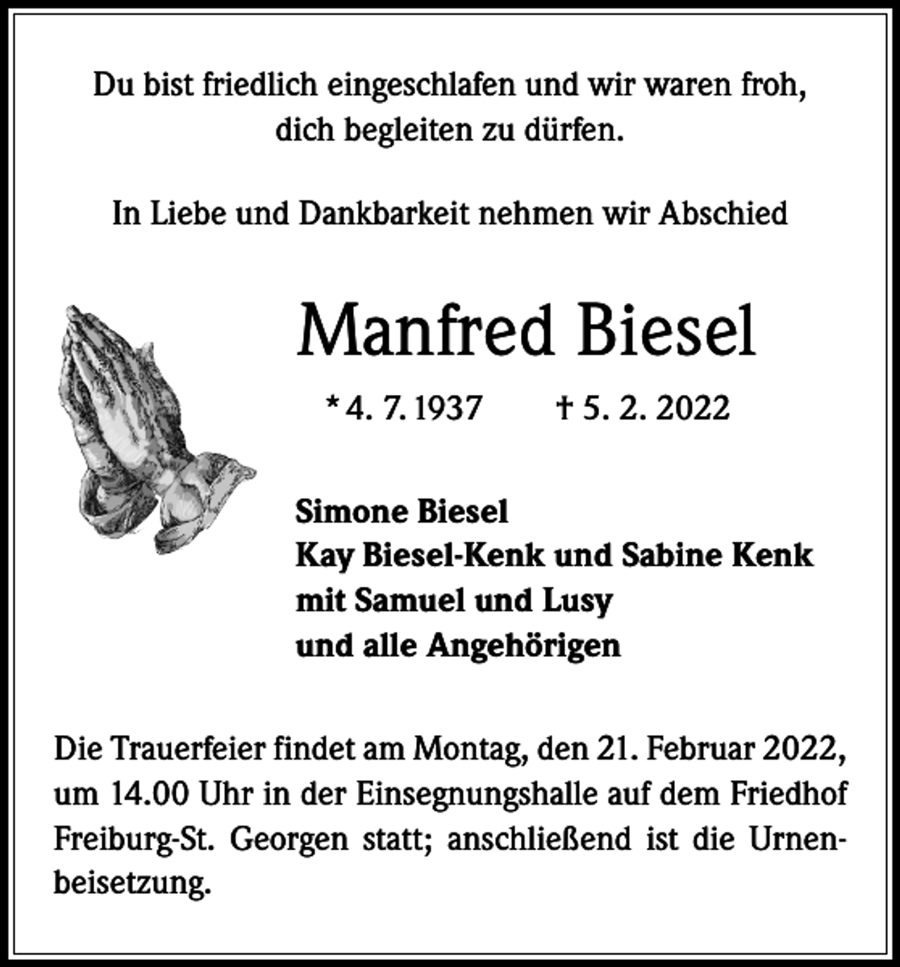 <p>Du bist friedlich eingeschlafen und wir waren froh,<br />dich begleiten zu dürfen.<br />In Liebe und Dankbarkeit nehmen wir Abschied</p><p>Manfred Biesel<br />* 4. 7. 1937 † 5. 2. 2022<br />Simone Biesel<br />Kay Biesel-Kenk und Sabine Kenk<br />mit Samuel und Lusy<br />und alle Angehörigen<br />Die Trauerfeier findet am Montag, den 21. Februar 2022,<br />um 14.00 Uhr in der Einsegnungshalle auf dem Friedhof<br />Freiburg-St. Georgen statt; anschließend ist die Urnenbeisetzung.</p>