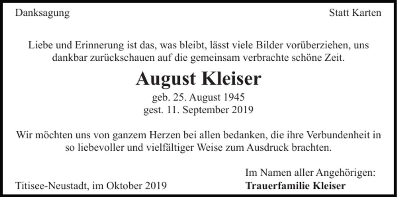 <p>Danksagung</p><p>Statt Karten</p><p>Liebe und Erinnerung ist das, was bleibt, lässt viele Bilder vorüberziehen, uns<br />dankbar zurückschauen auf die gemeinsam verbrachte schöne Zeit.</p><p>August Kleiser<br />geb. 25. August 1945<br />gest. 11. September 2019<br />Wir möchten uns von ganzem Herzen bei allen bedanken, die ihre Verbundenheit in<br />so liebevoller und vielfältiger Weise zum Ausdruck brachten.<br />Titisee-Neustadt, im Oktober 2019</p><p>Im Namen aller Angehörigen:<br />Trauerfamilie Kleiser</p>