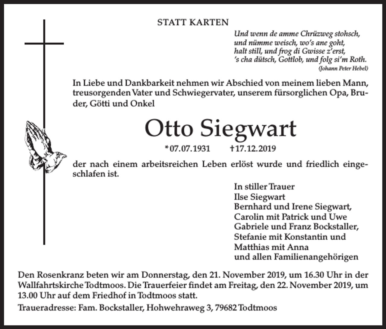 <p>STATT KARTEN<br />Und wenn de amme Chrüzweg stohsch,<br />und nümme weisch, wo’s ane goht,<br />halt still, und frog di Gwisse z’erst,<br />’s cha dütsch, Gottlob, und folg si’m Roth.<br />(Johann Peter Hebel)</p><p>In Liebe und Dankbarkeit nehmen wir Abschied von meinem lieben Mann,<br />treusorgenden Vater und Schwiegervater, unserem fürsorglichen Opa, Bruder, Götti und Onkel</p><p>Otto Siegwart<br />* 07. 07. 1931</p><p>† 17. 12. 2019</p><p>der nach einem arbeitsreichen Leben erlöst wurde und friedlich eingeschlafen ist.<br />In stiller Trauer<br />Ilse Siegwart<br />Bernhard und Irene Siegwart,<br />Carolin mit Patrick und Uwe<br />Gabriele und Franz Bockstaller,<br />Stefanie mit Konstantin und<br />Matthias mit Anna<br />und allen Familienangehörigen<br />Den Rosenkranz beten wir am Donnerstag, den 21. November 2019, um 16.30 Uhr in der<br />Wallfahrtskirche Todtmoos. Die Trauerfeier findet am Freitag, den 22. November 2019, um<br />13.00 Uhr auf dem Friedhof in Todtmoos statt.<br />Traueradresse: Fam. Bockstaller, Hohwehraweg 3, 79682 Todtmoos</p>