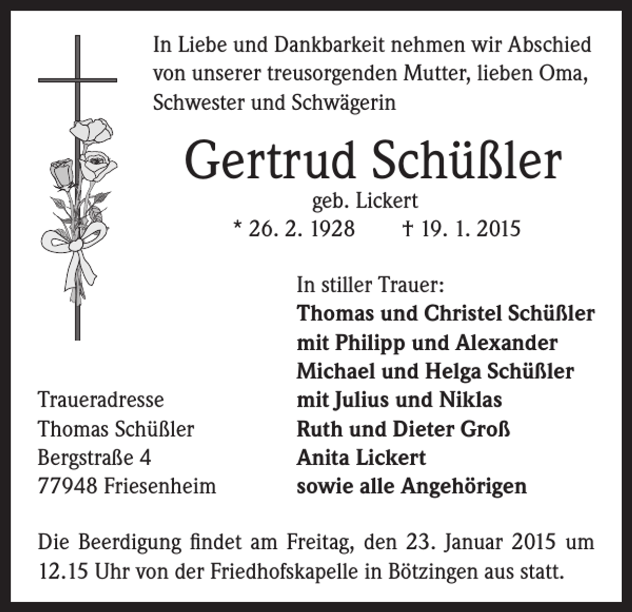 <p>In Liebe und Dankbarkeit nehmen wir Abschied<br />von unserer treusorgenden Mutter, lieben Oma,<br />Schwester und Schwägerin</p><p>Gertrud Schüßler<br />geb. Lickert<br />* 26. 2. 1928 † 19. 1. 2015</p><p>Traueradresse<br />Thomas Schüßler<br />Bergstraße 4<br />77948 Friesenheim</p><p>In stiller Trauer:<br />Thomas und Christel Schüßler<br />mit Philipp und Alexander<br />Michael und Helga Schüßler<br />mit Julius und Niklas<br />Ruth und Dieter Groß<br />Anita Lickert<br />sowie alle Angehörigen</p><p>Die Beerdigung findet am Freitag, den 23. Januar 2015 um<br />12.15 Uhr von der Friedhofskapelle in Bötzingen aus statt.</p>