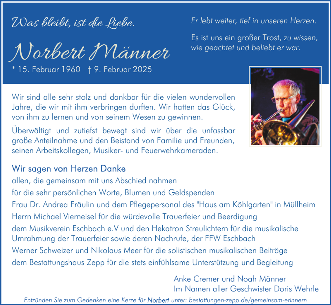 <p>Was bleibt, ist die Liebe.</p><p>Norbert Männer</p><p>Er lebt weiter, tief in unseren Herzen.<br />Es ist uns ein großer Trost, zu wissen,<br />wie geachtet und beliebt er war.</p><p>* 15. Februar 1960 † 9. Februar 2025</p><p>Wir sind alle sehr stolz und dankbar für die vielen wundervollen<br />Jahre, die wir mit ihm verbringen durften. Wir hatten das Glück,<br />von ihm zu lernen und von seinem Wesen zu gewinnen.<br />Überwältigt und zutiefst bewegt sind wir über die unfassbar<br />große Anteilnahme und den Beistand von Familie und Freunden,<br />seinen Arbeitskollegen, Musiker- und Feuerwehrkameraden.<br />allen, die gemeinsam mit uns Abschied nahmen<br />für die sehr persönlichen Worte, Blumen und Geldspenden<br />Frau Dr. Andrea Fräulin und dem Pflegepersonal des "Haus am Köhlgarten" in Müllheim<br />Herrn Michael Vierneisel für die würdevolle Trauerfeier und Beerdigung<br />dem Musikverein Eschbach e.V und den Hekatron Streulichtern für die musikalische<br />Umrahmung der Trauerfeier sowie deren Nachrufe, der FFW Eschbach<br />Werner Schweizer und Nikolaus Meer für die solistischen musikalischen Beiträge<br />dem Bestattungshaus Zepp für die stets einfühlsame Unterstützung und Begleitung<br />Anke Cremer und Noah Männer<br />Im Namen aller Geschwister Doris Wehrle<br />Entzünden Sie zum Gedenken eine Kerze für</p><p>unter: bestattungen-zepp.de/gemeinsam-erinnern</p>