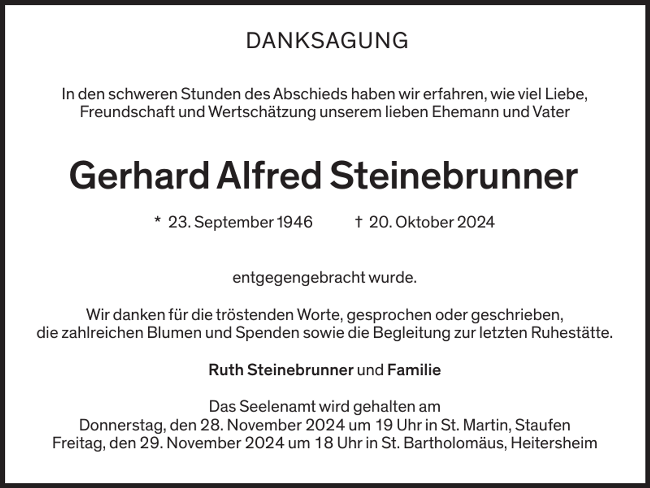 <p>DANKSAGUNG<br />In den schweren Stunden des Abschieds haben wir erfahren, wie viel Liebe,<br />Freundschaft und Wertschätzung unserem lieben Ehemann und Vater</p><p>Gerhard Alfred Steinebrunner<br />* 23. September 1946</p><p>† 20. Oktober 2024</p><p>entgegengebracht wurde.<br />Wir danken für die tröstenden Worte, gesprochen oder geschrieben,<br />die zahlreichen Blumen und Spenden sowie die Begleitung zur letzten Ruhestätte.<br />Ruth Steinebrunner und Familie<br />Das Seelenamt wird gehalten am<br />Donnerstag, den 28. November 2024 um 19 Uhr in St. Martin, Staufen<br />Freitag, den 29. November 2024 um 18 Uhr in St. Bartholomäus, Heitersheim</p>