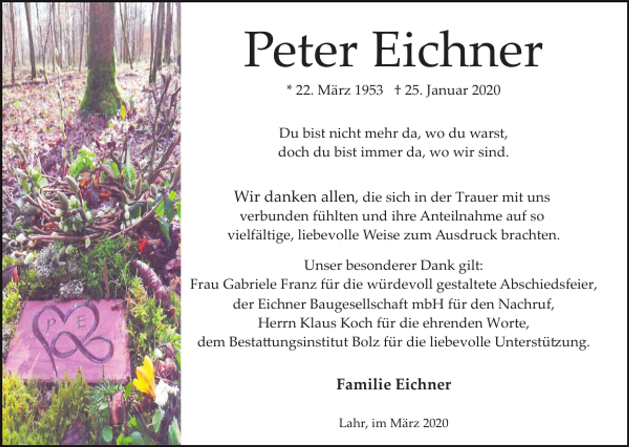 <p>Peter Eichner<br />* 22. März 1953 † 25. Januar 2020<br />Du bist nicht mehr da, wo du warst,<br />doch du bist immer da, wo wir sind.</p><p>Wir danken allen, die sich in der Trauer mit uns<br />verbunden fühlten und ihre Anteilnahme auf so<br />vielfältige, liebevolle Weise zum Ausdruck brachten.<br />Unser besonderer Dank gilt:<br />Frau Gabriele Franz für die würdevoll gestaltete Abschiedsfeier,<br />der Eichner Baugesellschaft mbH für den Nachruf,<br />Herrn Klaus Koch für die ehrenden Worte,<br />dem Besta�ungsinstitut Bolz für die liebevolle Unterstü�ung.</p><p>Familie Eichner<br />Lahr, im März 2020</p>