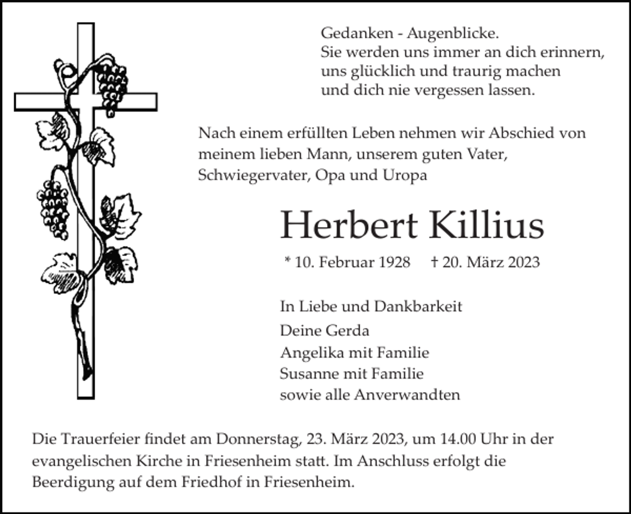 <p>Gedanken ­ Augenblicke.<br />Sie werden uns immer an dich erinnern,<br />uns glücklich und traurig machen<br />und dich nie vergessen lassen.<br />Nach einem erfüllten Leben nehmen wir Abschied von<br />meinem lieben Mann, unserem guten Vater,<br />Schwiegervater, Opa und Uropa</p><p>Herbert Killius<br />* 10. Februar 1928</p><p>† 20. März 2023</p><p>In Liebe und Dankbarkeit<br />Deine Gerda<br />Angelika mit Familie<br />Susanne mit Familie<br />sowie alle Anverwandten<br />Die Trauerfeier ﬁndet am Donnerstag, 23. März 2023, um 14.00 Uhr in der<br />evangelischen Kirche in Friesenheim sta�. Im Anschluss erfolgt die<br />Beerdigung auf dem Friedhof in Friesenheim.</p>