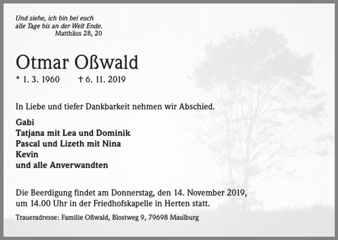 <p>Und siehe, ich bin bei euch<br />alle Tage bis an der Welt Ende.<br />Matthäus 28, 20</p><p>Otmar Oßwald<br />* 1. 3. 1960 † 6. 11. 2019</p><p>In Liebe und tiefer Dankbarkeit nehmen wir Abschied.<br />Gabi<br />Tatjana mit Lea und Dominik<br />Pascal und Lizeth mit Nina<br />Kevin<br />und alle Anverwandten<br />Die Beerdigung findet am Donnerstag, den 14. November 2019,<br />um 14.00 Uhr in der Friedhofskapelle in Herten statt.<br />Traueradresse: Familie Oßwald, Blostweg 9, 79698 Maulburg</p>