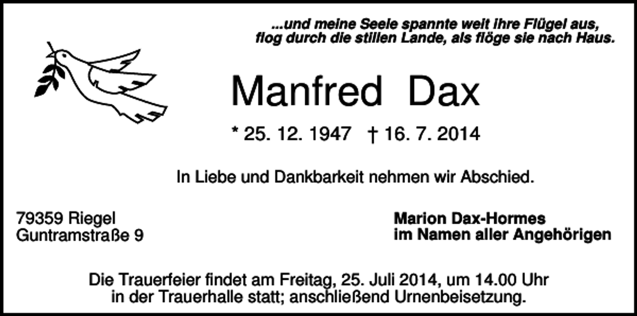 <p>...und meine Seele spannte weit ihre Flügel aus,<br />flog durch die stillen Lande, als flöge sie nach Haus.</p><p>Manfred Dax<br />* 25. 12. 1947 † 16. 7. 2014<br />In Liebe und Dankbarkeit nehmen wir Abschied.<br />79359 Riegel<br />Guntramstraße 9</p><p>Marion Dax-Hormes<br />im Namen aller Angehörigen</p><p>Die Trauerfeier findet am Freitag, 25. Juli 2014, um 14.00 Uhr<br />in der Trauerhalle statt; anschließend Urnenbeisetzung.</p>