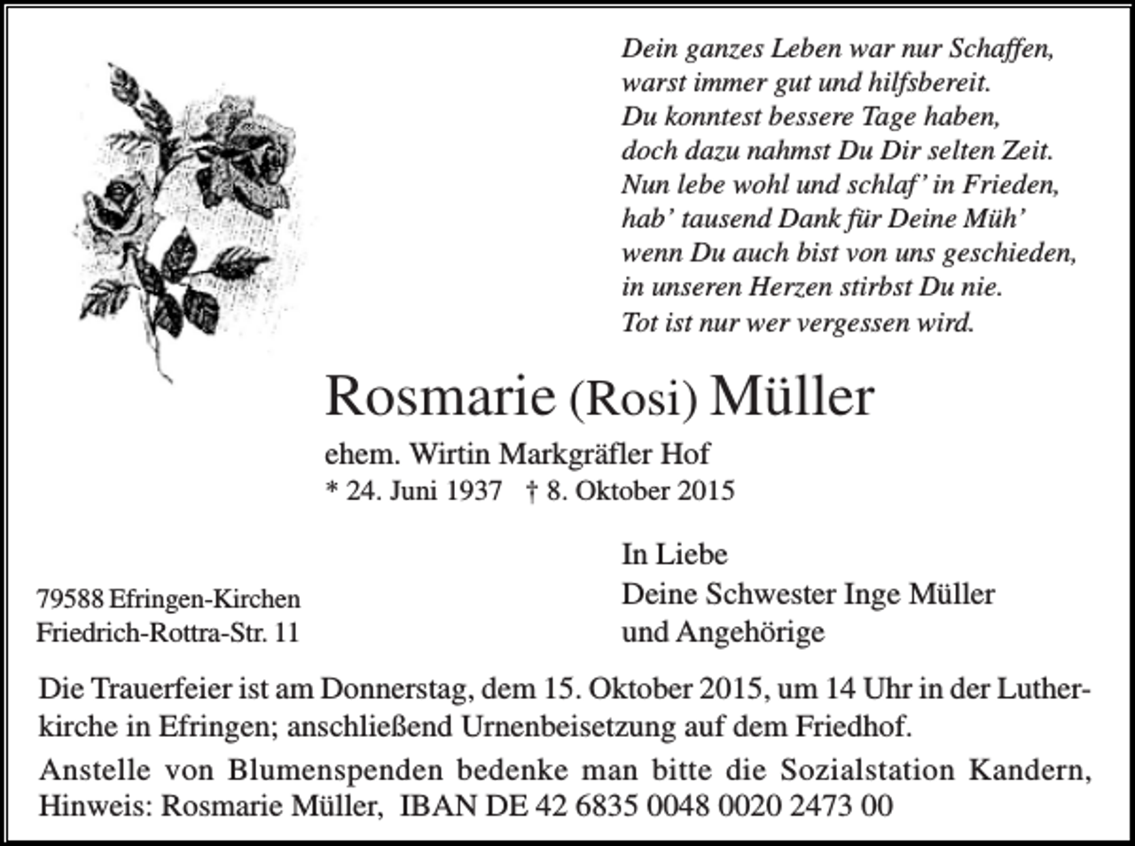 <p>Dein ganzes Leben war nur Schaffen,<br />warst immer gut und hilfsbereit.<br />Du konntest bessere Tage haben,<br />doch dazu nahmst Du Dir selten Zeit.<br />Nun lebe wohl und schlaf’ in Frieden,<br />hab’ tausend Dank für Deine Müh’<br />wenn Du auch bist von uns geschieden,<br />in unseren Herzen stirbst Du nie.<br />Tot ist nur wer vergessen wird.</p><p>Rosmarie (Rosi) Müller<br />ehem. Wirtin Markgräfler Hof<br />* 24. Juni 1937 † 8. Oktober 2015</p><p>79588 Efringen-Kirchen<br />Friedrich-Rottra-Str. 11</p><p>In Liebe<br />Deine Schwester Inge Müller<br />und Angehörige</p><p>Die Trauerfeier ist am Donnerstag, dem 15. Oktober 2015, um 14 Uhr in der Lutherkirche in Efringen; anschließend Urnenbeisetzung auf dem Friedhof.<br />Anstelle von Blumenspenden bedenke man bitte die Sozialstation Kandern,<br />Hinweis: Rosmarie Müller, IBAN DE 42 6835 0048 0020 2473 00</p>