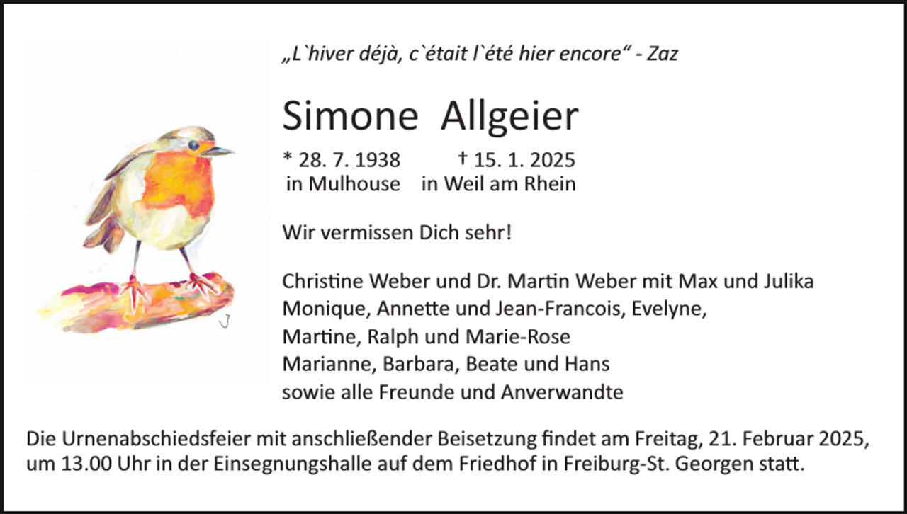 <p>„L`hiver déjà, c`était l`été hier encore“ -­ Zaz</p>
<p>Simone Allgeier<br />* 28. 7. 1938 † 15. 1. 2025<br />in Mulhouse in Weil am Rhein<br />Wir vermissen Dich sehr!<br />Christine Weber und Dr. Martin Weber mit Max und Julika<br />Monique, Annette und Jean­-Francois, Evelyne,<br />Martine, Ralph und Marie­-Rose<br />Marianne, Barbara, Beate und Hans<br />sowie alle Freunde und Anverwandte<br />Die Urnenabschiedsfeier mit anschließender Beisetzung ﬁndet am Freitag, 21. Februar 2025,<br />um 13.00 Uhr in der Einsegnungshalle auf dem Friedhof in Freiburg­-St. Georgen statt.</p>