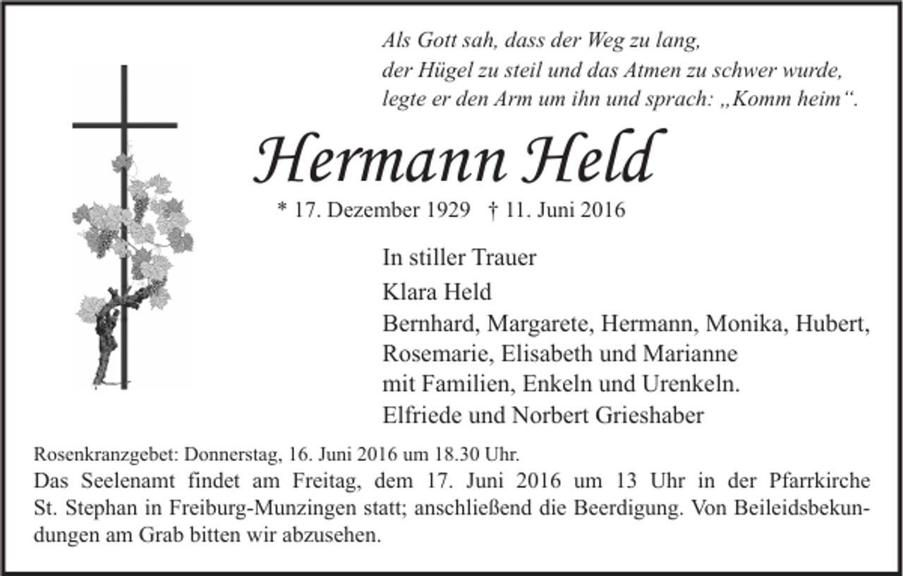 <p>Als Gott sah, dass der Weg zu lang,<br />der Hügel zu steil und das Atmen zu schwer wurde,<br />legte er den Arm um ihn und sprach: „Komm heim“.</p><p>Hermann Held<br />* 17. Dezember 1929 † 11. Juni 2016</p><p>In stiller Trauer<br />Klara Held<br />Bernhard, Margarete, Hermann, Monika, Hubert,<br />Rosemarie, Elisabeth und Marianne<br />mit Familien, Enkeln und Urenkeln.<br />Elfriede und Norbert Grieshaber<br />Rosenkranzgebet: Donnerstag, 16. Juni 2016 um 18.30 Uhr.</p><p>Das Seelenamt findet am Freitag, dem 17. Juni 2016 um 13 Uhr in der Pfarrkirche<br />St. Stephan in Freiburg-Munzingen statt; anschließend die Beerdigung. Von Beileidsbekundungen am Grab bitten wir abzusehen.</p>