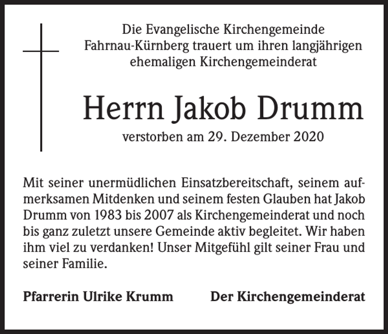 <p>Die Evangelische Kirchengemeinde<br />Fahrnau-Kürnberg trauert um ihren langjährigen<br />ehemaligen Kirchengemeinderat</p><p>Herrn Jakob Drumm<br />verstorben am 29. Dezember 2020<br />Mit seiner unermüdlichen Einsatzbereitschaft, seinem aufmerksamen Mitdenken und seinem festen Glauben hat Jakob<br />Drumm von 1983 bis 2007 als Kirchengemeinderat und noch<br />bis ganz zuletzt unsere Gemeinde aktiv begleitet. Wir haben<br />ihm viel zu verdanken! Unser Mitgefühl gilt seiner Frau und<br />seiner Familie.<br />Pfarrerin Ulrike Krumm</p><p>Der Kirchengemeinderat</p>