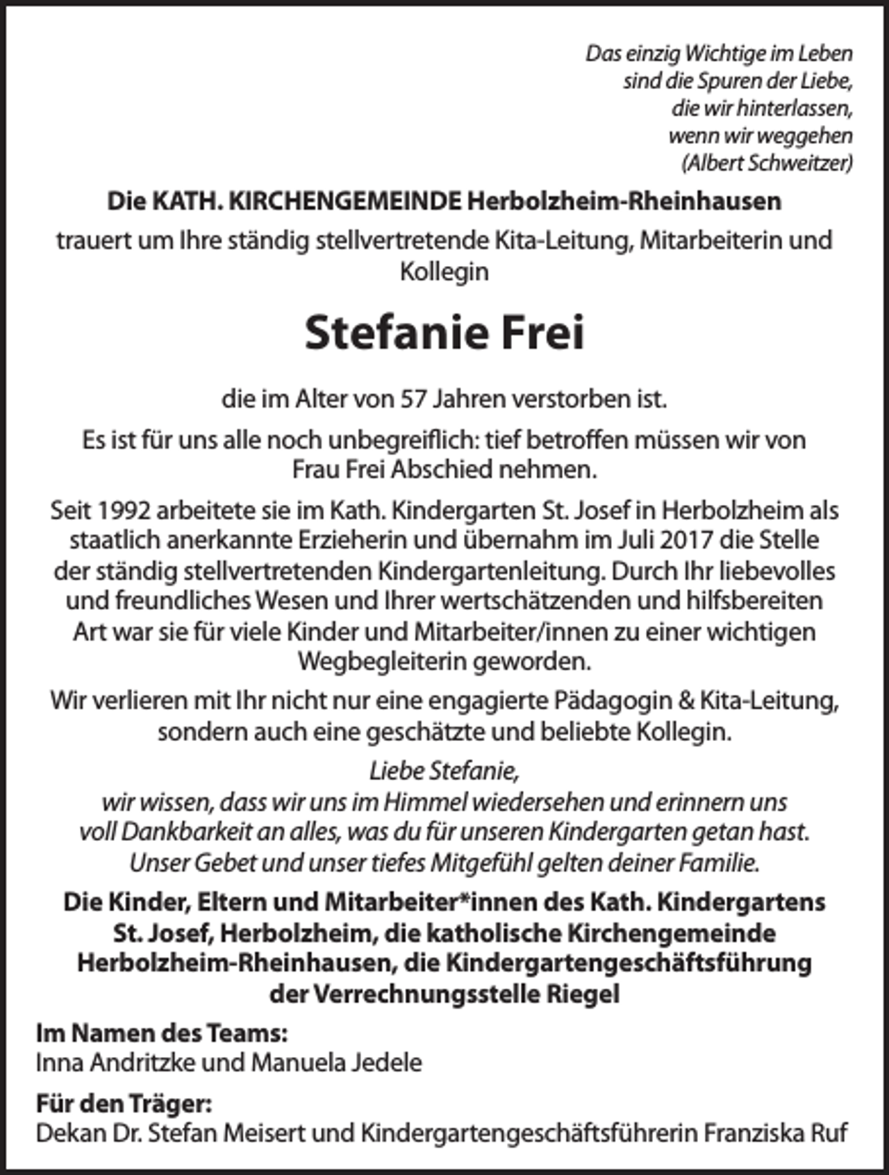 <p>Das einzig Wichtige im Leben<br />sind die Spuren der Liebe,<br />die wir hinterlassen,<br />wenn wir weggehen<br />(Albert Schweitzer)</p><p>Die KATH. KIRCHENGEMEINDE Herbolzheim-Rheinhausen<br />trauert um Ihre ständig stellvertretende Kita-Leitung, Mitarbeiterin und<br />Kollegin</p><p>Stefanie Frei<br />die im Alter von 57 Jahren verstorben ist.<br />Es ist für uns alle noch unbegreiflich: tief betroffen müssen wir von<br />Frau Frei Abschied nehmen.<br />Seit 1992 arbeitete sie im Kath. Kindergarten St. Josef in Herbolzheim als<br />staatlich anerkannte Erzieherin und übernahm im Juli 2017 die Stelle<br />der ständig stellvertretenden Kindergartenleitung. Durch Ihr liebevolles<br />und freundliches Wesen und Ihrer wertschätzenden und hilfsbereiten<br />Art war sie für viele Kinder und Mitarbeiter/innen zu einer wichtigen<br />Wegbegleiterin geworden.<br />Wir verlieren mit Ihr nicht nur eine engagierte Pädagogin &amp; Kita-Leitung,<br />sondern auch eine geschätzte und beliebte Kollegin.<br />Liebe Stefanie,<br />wir wissen, dass wir uns im Himmel wiedersehen und erinnern uns<br />voll Dankbarkeit an alles, was du für unseren Kindergarten getan hast.<br />Unser Gebet und unser tiefes Mitgefühl gelten deiner Familie.<br />Die Kinder, Eltern und Mitarbeiter*innen des Kath. Kindergartens<br />St. Josef, Herbolzheim, die katholische Kirchengemeinde<br />Herbolzheim-Rheinhausen, die Kindergartengeschäftsführung<br />der Verrechnungsstelle Riegel<br />Im Namen des Teams:<br />Inna Andritzke und Manuela Jedele<br />Für den Träger:<br />Dekan Dr. Stefan Meisert und Kindergartengeschäftsführerin Franziska Ruf</p>