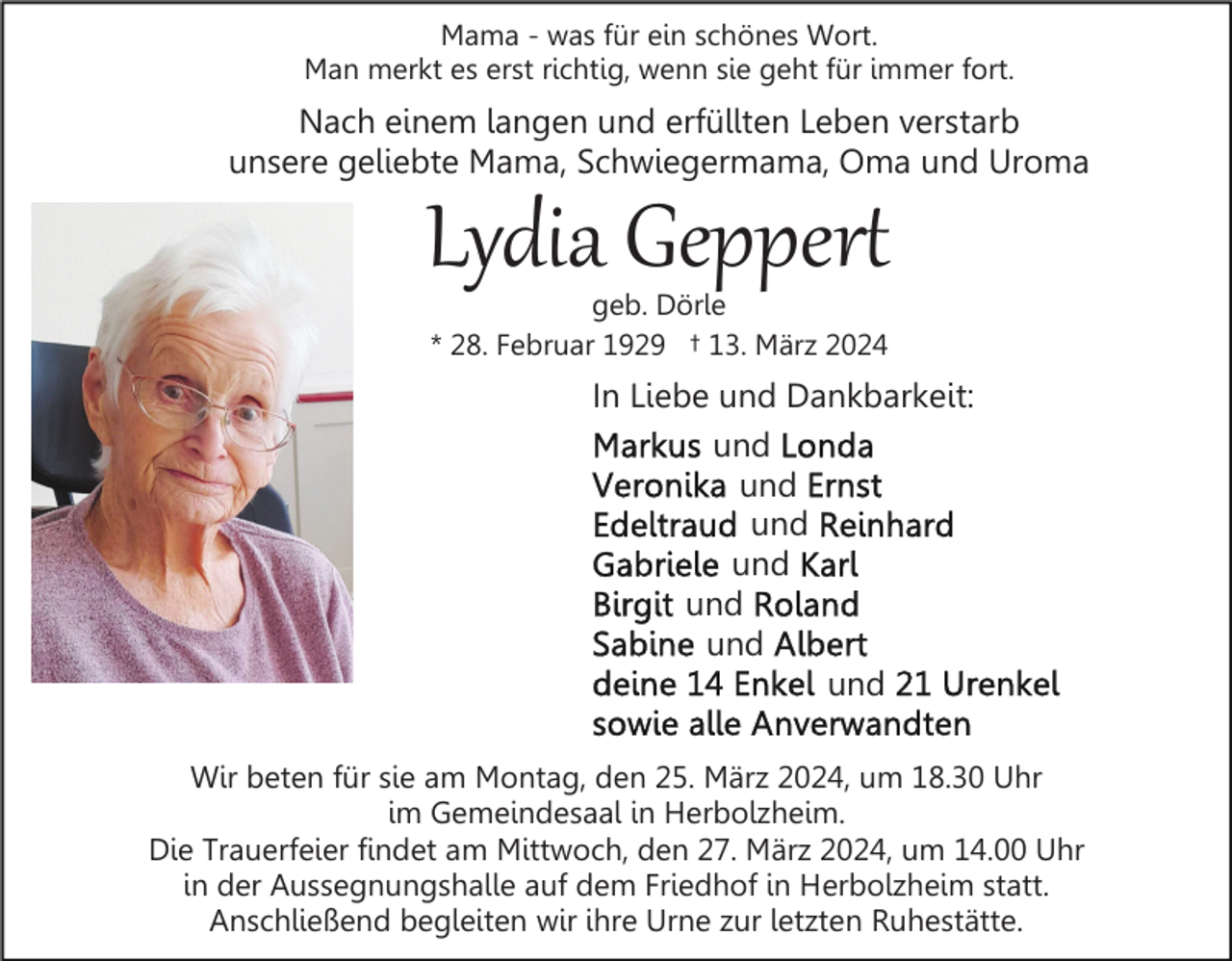 <p>Mama - was für ein schönes Wort.<br />Man merkt es erst richtig, wenn sie geht für immer fort.</p><p>Nach einem langen und erfüllten Leben verstarb<br />unsere geliebte Mama, Schwiegermama, Oma und Uroma</p><p>Lydia Geppert<br />geb. Dörle<br />* 28. Februar 1929 † 13. März 2024</p><p>In Liebe und Dankbarkeit:<br />und<br />und<br />und<br />und<br />und<br />und<br />und<br />Wir beten für sie am Montag, den 25. März 2024, um 18.30 Uhr<br />im Gemeindesaal in Herbolzheim.<br />Die Trauerfeier findet am Mittwoch, den 27. März 2024, um 14.00 Uhr<br />in der Aussegnungshalle auf dem Friedhof in Herbolzheim statt.<br />Anschließend begleiten wir ihre Urne zur letzten Ruhestätte.</p>