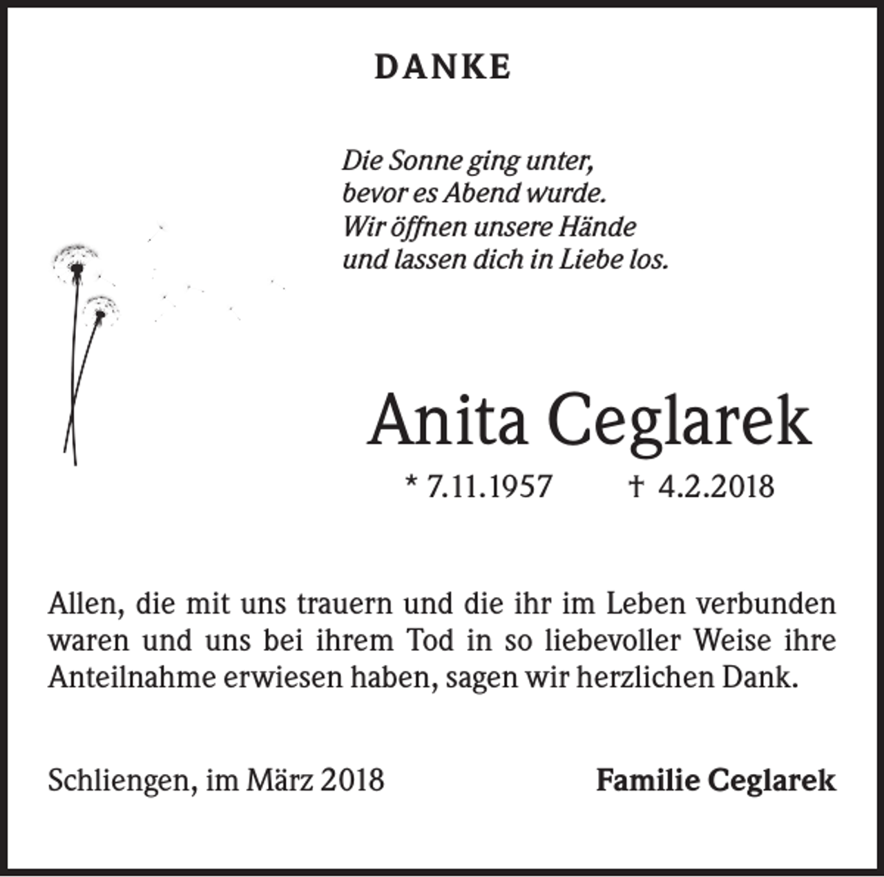 <p>DANKE<br />Die Sonne ging unter,<br />bevor es Abend wurde.<br />Wir öffnen unsere Hände<br />und lassen dich in Liebe los.</p><p>Anita Ceglarek<br />* 7.11.1957</p><p>† 4.2.2018</p><p>Allen, die mit uns trauern und die ihr im Leben verbunden<br />waren und uns bei ihrem Tod in so liebevoller Weise ihre<br />Anteilnahme erwiesen haben, sagen wir herzlichen Dank.<br />Schliengen, im März 2018</p><p>Familie Ceglarek</p>