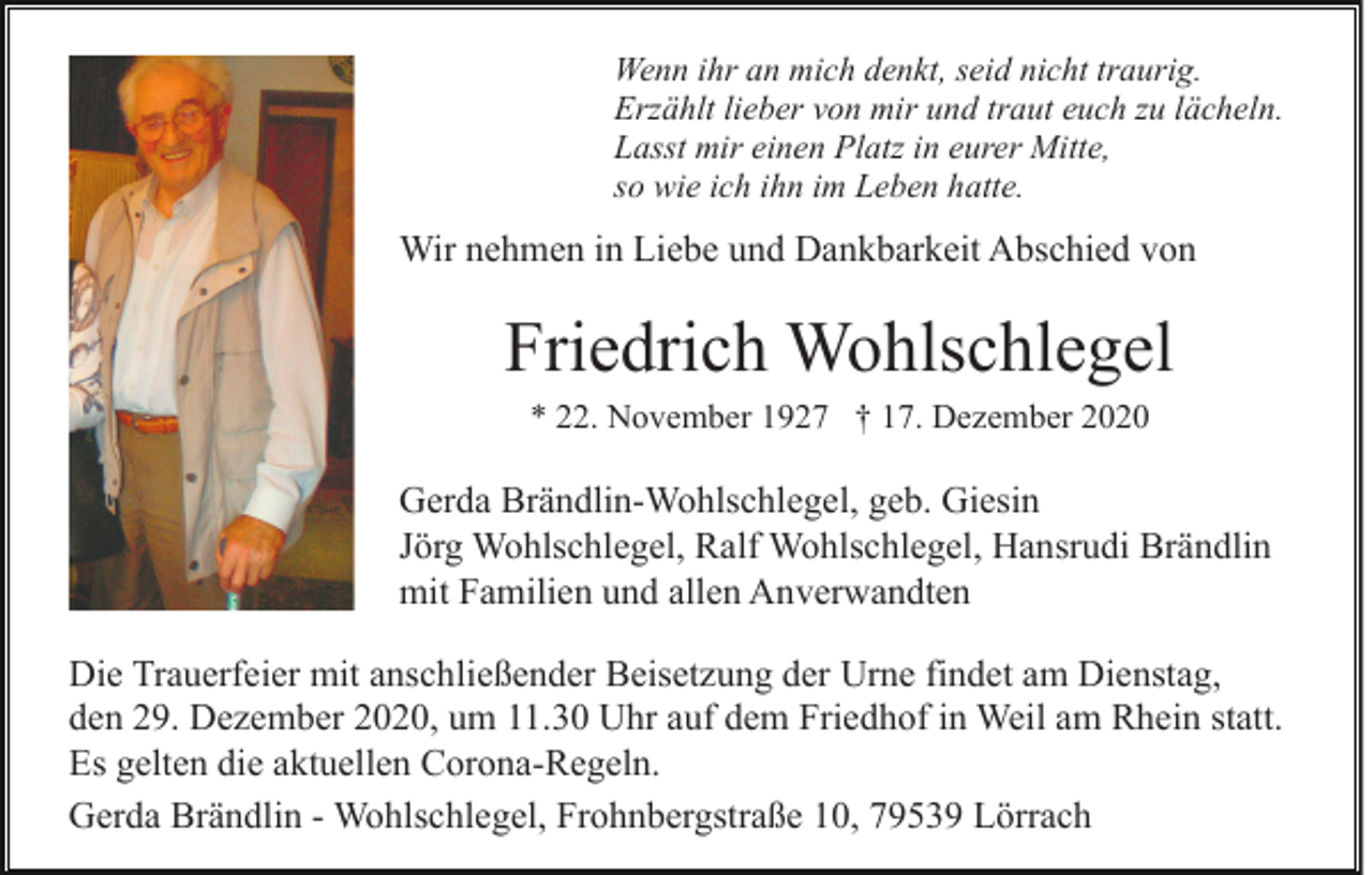 <p>Wenn ihr an mich denkt, seid nicht traurig.<br />Erzählt lieber von mir und traut euch zu lächeln.<br />Lasst mir einen Platz in eurer Mitte,<br />so wie ich ihn im Leben hatte.</p><p>Wir nehmen in Liebe und Dankbarkeit Abschied von</p><p>Friedrich Wohlschlegel<br />* 22. November 1927 † 17. Dezember 2020</p><p>Gerda Brändlin-Wohlschlegel, geb. Giesin<br />Jörg Wohlschlegel, Ralf Wohlschlegel, Hansrudi Brändlin<br />mit Familien und allen Anverwandten<br />Die Trauerfeier mit anschließender Beisetzung der Urne findet am Dienstag,<br />den 29. Dezember 2020, um 11.30 Uhr auf dem Friedhof in Weil am Rhein statt.<br />Es gelten die aktuellen Corona-Regeln.<br />Gerda Brändlin - Wohlschlegel, Frohnbergstraße 10, 79539 Lörrach</p>