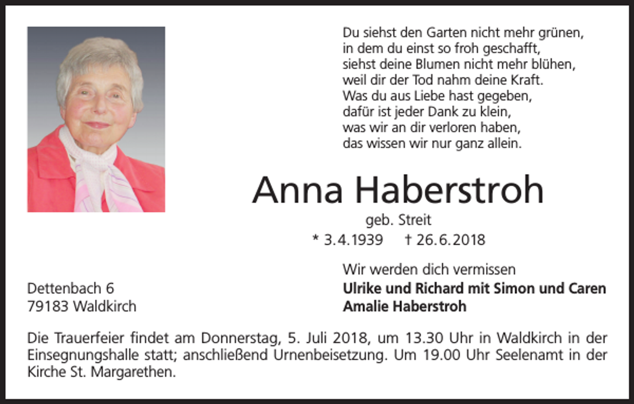 <p>Du siehst den Garten nicht mehr grünen,<br />in dem du einst so froh geschafft,<br />siehst deine Blumen nicht mehr blühen,<br />weil dir der Tod nahm deine Kraft.<br />Was du aus Liebe hast gegeben,<br />dafür ist jeder Dank zu klein,<br />was wir an dir verloren haben,<br />das wissen wir nur ganz allein.</p><p>Anna Haberstroh<br />geb. Streit<br />* 3.4.1939 † 26.6.2018</p><p>Dettenbach 6<br />79183 Waldkirch</p><p>Wir werden dich vermissen<br />Ulrike und Richard mit Simon und Caren<br />Amalie Haberstroh</p><p>Die Trauerfeier findet am Donnerstag, 5. Juli 2018, um 13.30 Uhr in Waldkirch in der<br />Einsegnungshalle statt; anschließend Urnenbeisetzung. Um 19.00 Uhr Seelenamt in der<br />Kirche St. Margarethen.</p>