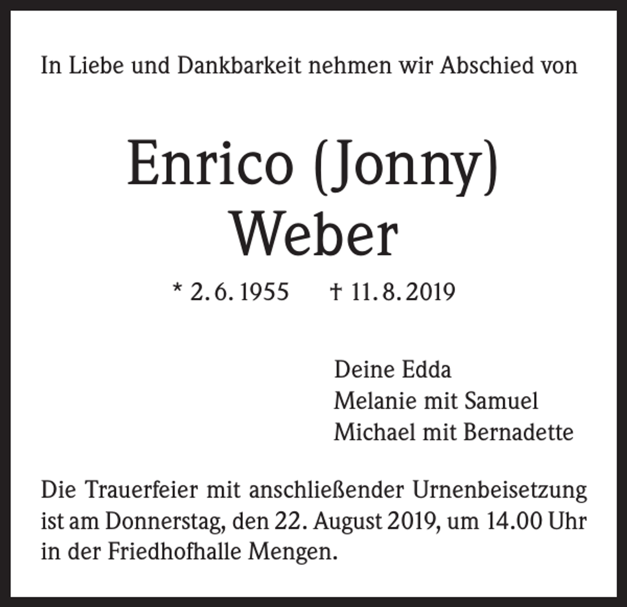 <p>In Liebe und Dankbarkeit nehmen wir Abschied von</p><p>Enrico (Jonny)<br />Weber<br />* 2. 6. 1955 † 11. 8. 2019<br />Deine Edda<br />Melanie mit Samuel<br />Michael mit Bernadette<br />Die Trauerfeier mit anschließender Urnenbeisetzung<br />ist am Donnerstag, den 22. August 2019, um 14.00 Uhr<br />in der Friedhofhalle Mengen.</p>