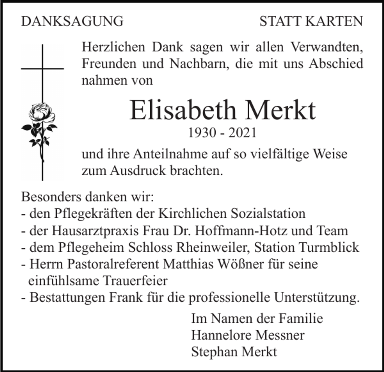 <p>DANKSAGUNG</p><p>STATT KARTEN</p><p>Herzlichen Dank sagen wir allen Verwandten,<br />Freunden und Nachbarn, die mit uns Abschied<br />nahmen von</p><p>Elisabeth Merkt</p><p>1930 - 2021<br />und ihre Anteilnahme auf so vielfältige Weise<br />zum Ausdruck brachten.<br />Besonders danken wir:<br />- den Pflegekräften der Kirchlichen Sozialstation<br />- der Hausarztpraxis Frau Dr. Hoffmann-Hotz und Team<br />- dem Pflegeheim Schloss Rheinweiler, Station Turmblick<br />- Herrn Pastoralreferent Matthias Wößner für seine<br />einfühlsame Trauerfeier<br />- Bestattungen Frank für die professionelle Unterstützung.<br />Im Namen der Familie<br />Hannelore Messner<br />Stephan Merkt</p>