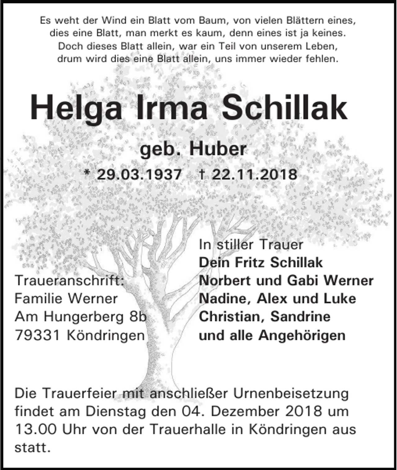 <p>Es weht der Wind ein Blatt vom Baum, von vielen Blättern eines,<br />dies eine Blatt, man merkt es kaum, denn eines ist ja keines.<br />Doch dieses Blatt allein, war ein Teil von unserem Leben,<br />drum wird dies eine Blatt allein, uns immer wieder fehlen.</p><p>Helga Irma Schillak<br />geb. Huber<br />* 29.03.1937 † 22.11.2018</p><p>Traueranschrift:<br />Familie Werner<br />Am Hungerberg 8b<br />79331 Köndringen</p><p>In stiller Trauer<br />Dein Fritz Schillak<br />Norbert und Gabi Werner<br />Nadine, Alex und Luke<br />Christian, Sandrine<br />und alle Angehörigen</p><p>Die Trauerfeier mit anschließer Urnenbeisetzung<br />findet am Dienstag den 04. Dezember 2018 um<br />13.00 Uhr von der Trauerhalle in Köndringen aus<br />statt.</p>