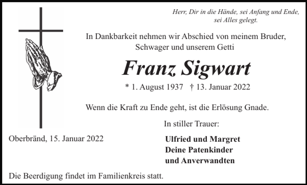 <p>Herr, Dir in die Hände, sei Anfang und Ende,<br />sei Alles gelegt.</p><p>In Dankbarkeit nehmen wir Abschied von meinem Bruder,<br />Schwager und unserem Getti</p><p>Franz Sigwart<br />* 1. August 1937 † 13. Januar 2022<br />Wenn die Kraft zu Ende geht, ist die Erlösung Gnade.<br />In stiller Trauer:<br />Oberbränd, 15. Januar 2022</p><p>Die Beerdigung findet im Familienkreis statt.</p><p>Ulfried und Margret<br />Deine Patenkinder<br />und Anverwandten</p>