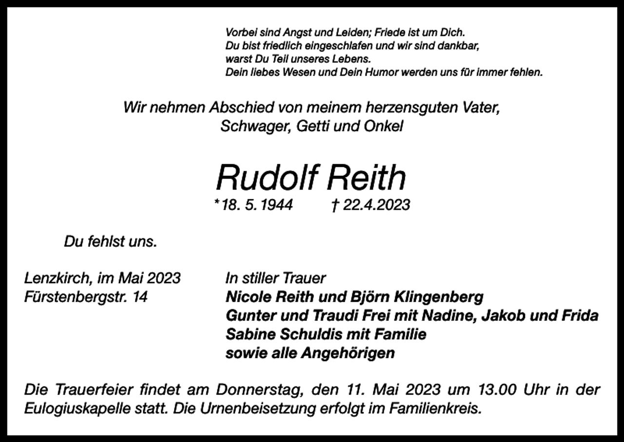 <p>Vorbei sind Angst und Leiden; Friede ist um Dich.<br />Du bist friedlich eingeschlafen und wir sind dankbar,<br />warst Du Teil unseres Lebens.<br />Dein liebes Wesen und Dein Humor werden uns für immer fehlen.</p><p>Wir nehmen Abschied von meinem herzensguten Vater,<br />Schwager, Getti und Onkel</p><p>Rudolf Reith</p><p>* 18. 5. 1944</p><p>† 22.4.2023</p><p>Du fehlst uns.<br />Lenzkirch, im Mai 2023<br />Fürstenbergstr. 14</p><p>In stiller Trauer<br />Nicole Reith und Björn Klingenberg<br />Gunter und Traudi Frei mit Nadine, Jakob und Frida<br />Sabine Schuldis mit Familie<br />sowie alle Angehörigen</p><p>Die Trauerfeier findet am Donnerstag, den 11. Mai 2023 um 13.00 Uhr in der<br />Eulogiuskapelle statt. Die Urnenbeisetzung erfolgt im Familienkreis.</p>