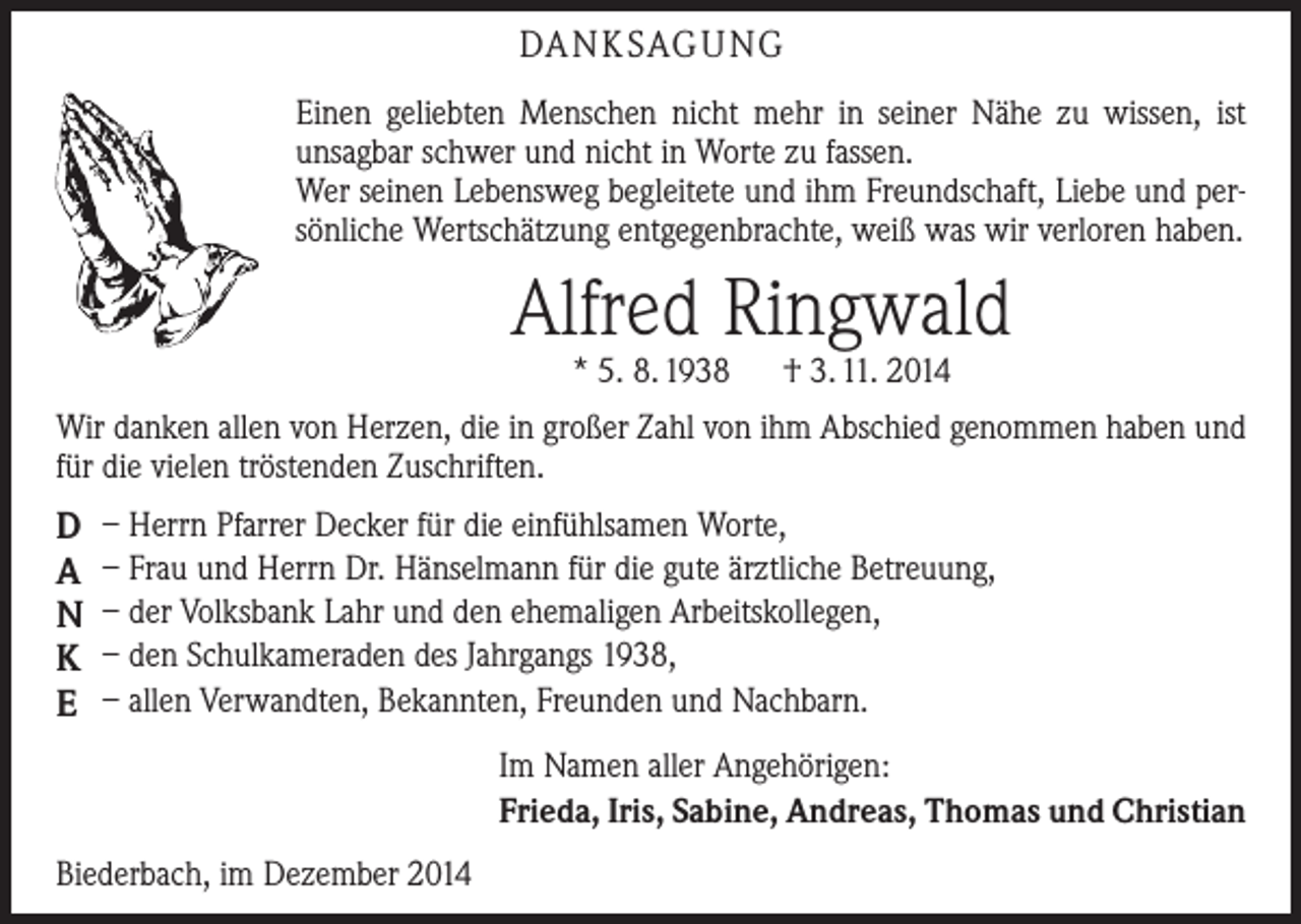<p>DA N K SAG U NG<br />Einen geliebten Menschen nicht mehr in seiner Nähe zu wissen, ist<br />­unsagbar schwer und nicht in Worte zu fassen.<br />Wer seinen Lebensweg begleitete und ihm Freundschaft, Liebe und persönliche Wertschätzung entgegenbrachte, weiß was wir verloren haben.</p><p>Alfred Ringwald<br />* 5. 8. 1938 † 3. 11. 2014</p><p>Wir danken allen von Herzen, die in großer Zahl von ihm Abschied genommen haben und<br />für die vielen tröstenden Zuschriften.</p><p>D<br />A<br />N<br />K<br />E</p><p>– Herrn Pfarrer Decker für die einfühlsamen Worte,<br />– Frau und Herrn Dr. Hänselmann für die gute ärztliche Betreuung,<br />– der Volksbank Lahr und den ehemaligen Arbeitskollegen,<br />– den Schulkameraden des Jahrgangs 1938,<br />– allen Verwandten, Bekannten, Freunden und Nachbarn.<br />Im Namen aller Angehörigen:<br />Frieda, Iris, Sabine, Andreas, Thomas und Christian</p><p>Biederbach, im Dezember 2014</p>