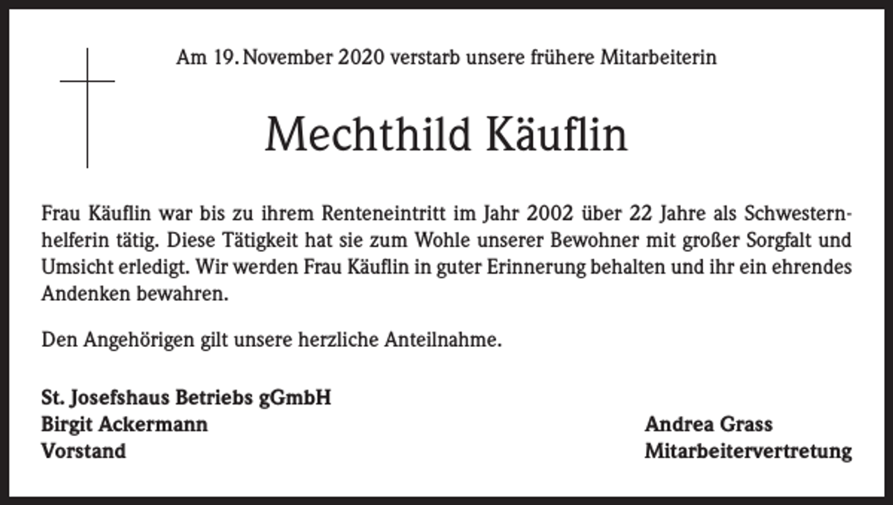 <p>Am 19. November 2020 verstarb unsere frühere Mitarbeiterin</p><p>Mechthild Käuflin<br />Frau Käuflin war bis zu ihrem Renteneintritt im Jahr 2002 über 22 Jahre als Schwesternhelferin tätig. Diese Tätigkeit hat sie zum Wohle unserer Bewohner mit großer Sorgfalt und<br />Umsicht erledigt. Wir werden Frau Käuflin in guter Erinnerung behalten und ihr ein ehrendes<br />Andenken bewahren.<br />Den Angehörigen gilt unsere herzliche Anteilnahme.<br />St. Josefshaus Betriebs gGmbH<br />Birgit Ackermann<br />Vorstand</p><p>Andrea Grass<br />Mitarbeitervertretung</p>