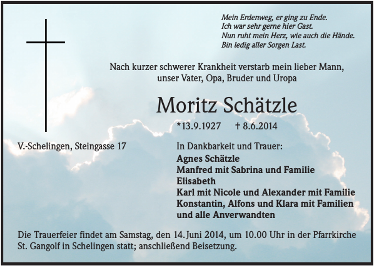 <p>Mein Erdenweg, er ging zu Ende.<br />Ich war sehr gerne hier Gast.<br />Nun ruht mein Herz, wie auch die Hände.<br />Bin ledig aller Sorgen Last.</p><p>Nach kurzer schwerer Krankheit verstarb mein lieber Mann,<br />unser Vater, Opa, Bruder und Uropa</p><p>Moritz Schätzle<br />*13.9.1927<br />V.-Schelingen, Steingasse 17</p><p>† 8.6.2014</p><p>In Dankbarkeit und Trauer:<br />Agnes Schätzle<br />Manfred mit Sabrina und Familie<br />Elisabeth<br />Karl mit Nicole und Alexander mit Familie<br />Konstantin, Alfons und Klara mit Familien<br />und alle Anverwandten</p><p>Die Trauerfeier findet am Samstag, den 14. Juni 2014, um 10.00 Uhr in der Pfarrkirche<br />St. Gangolf in Schelingen statt; anschließend Beisetzung.</p>