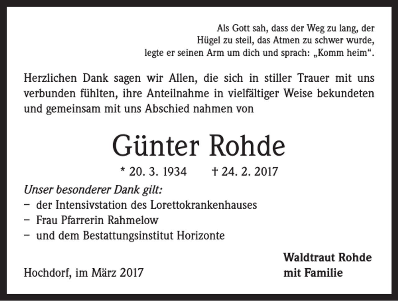 <p>Als Gott sah, dass der Weg zu lang, der<br />Hügel zu steil, das Atmen zu schwer wurde,<br />legte er seinen Arm um dich und sprach: „Komm heim“.</p><p>Herzlichen Dank sagen wir Allen, die sich in stiller Trauer mit uns<br />­verbunden fühlten, ihre Anteilnahme in viel­fältiger Weise bekundeten<br />und gemeinsam mit uns Abschied nahmen von</p><p>Günter Rohde<br />* 20. 3. 1934 † 24. 2. 2017<br />Unser besonderer Dank gilt:<br />– der Intensivstation des Lorettokrankenhauses<br />– Frau Pfarrerin Rahmelow<br />– und dem Bestattungsinstitut Horizonte</p><p>Hochdorf, im März 2017</p><p>Waldtraut Rohde<br />mit Familie</p>