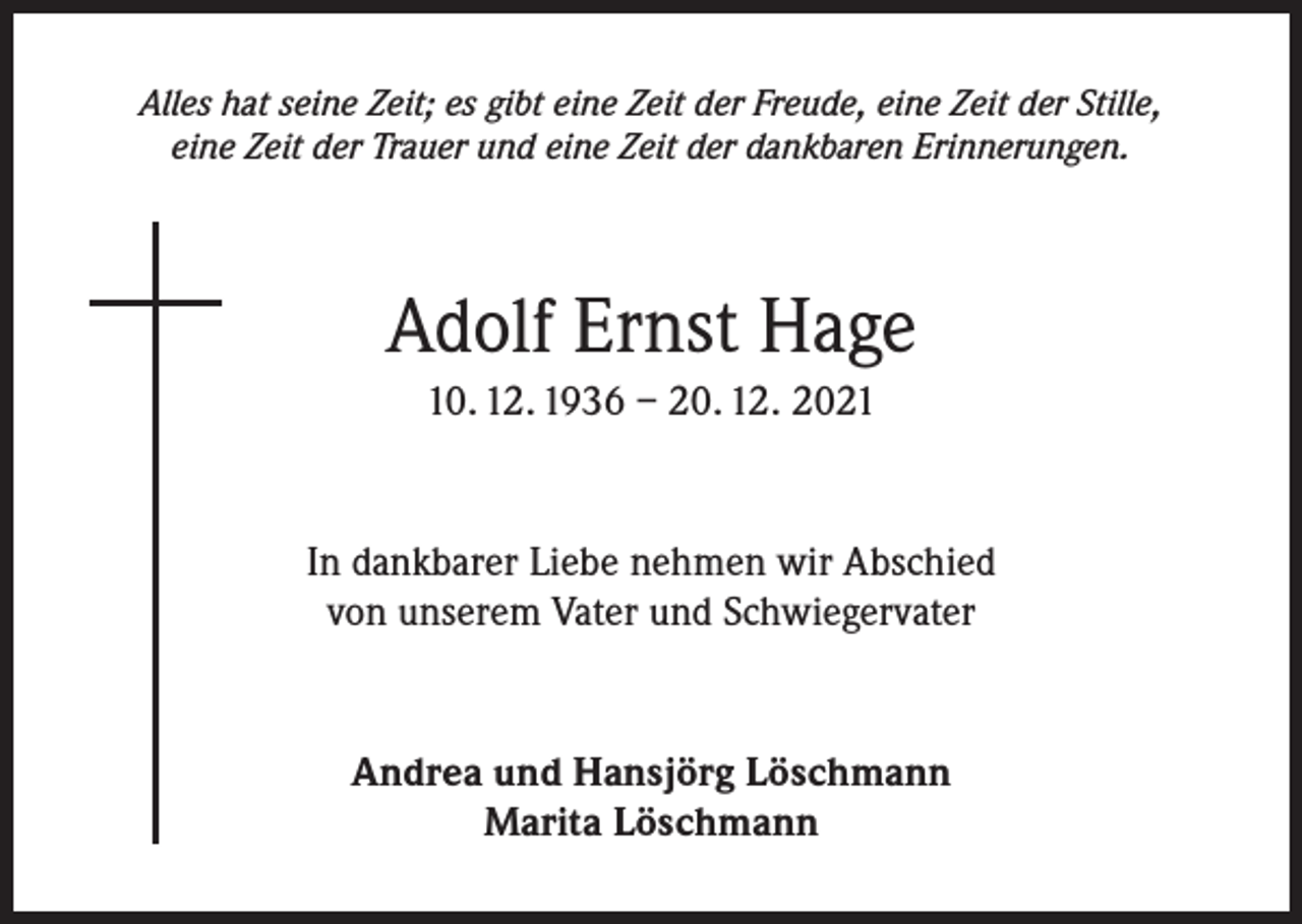 <p>Alles hat seine Zeit; es gibt eine Zeit der Freude, eine Zeit der Stille,<br />eine Zeit der Trauer und eine Zeit der dankbaren Erinnerungen.</p><p>Adolf Ernst Hage<br />10. 12. 1936 – 20. 12. 2021</p><p>In dankbarer Liebe nehmen wir Abschied<br />von unserem Vater und Schwiegervater</p><p>Andrea und Hansjörg Löschmann<br />Marita Löschmann</p>