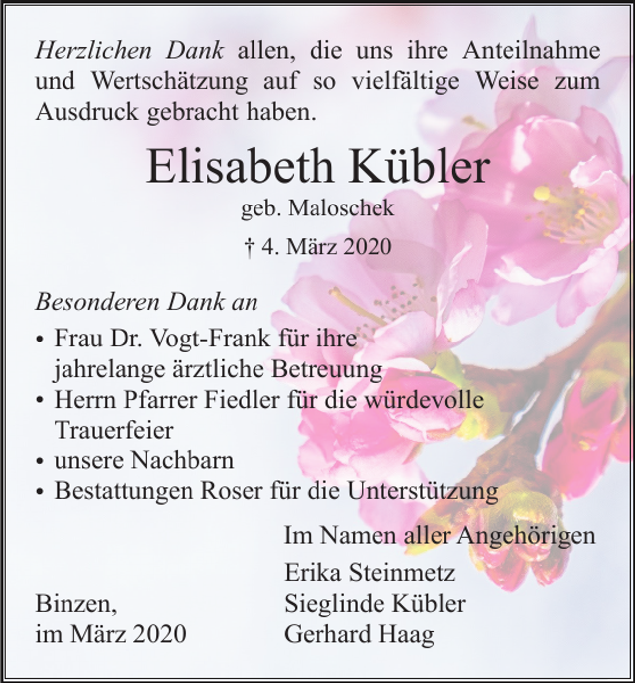 <p>Herzlichen Dank allen, die uns ihre Anteilnahme<br />und Wertschätzung auf so vielfältige Weise zum<br />Ausdruck gebracht haben.</p><p>Elisabeth Kübler<br />geb. Maloschek<br />† 4. März 2020</p><p>Besonderen Dank an<br />• Frau Dr. Vogt-Frank für ihre<br />jahrelange ärztliche Betreuung<br />• Herrn Pfarrer Fiedler für die würdevolle<br />Trauerfeier<br />• unsere Nachbarn<br />• Bestattungen Roser für die Unterstützung</p><p>Binzen,<br />im März 2020</p><p>Im Namen aller Angehörigen<br />Erika Steinmetz<br />Sieglinde Kübler<br />Gerhard Haag</p>