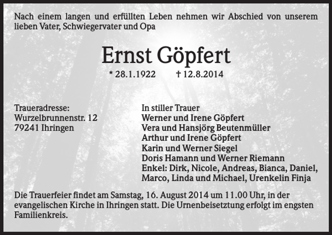 <p>Nach einem langen und erfüllten Leben nehmen wir Abschied von unserem<br />lieben Vater, Schwiegervater und Opa</p><p>Ernst Göpfert<br />* 28.1.1922</p><p>Traueradresse:<br />Wurzelbrunnenstr. 12<br />79241 Ihringen</p><p>† 12.8.2014</p><p>In stiller Trauer<br />Werner und Irene Göpfert<br />Vera und Hansjörg Beutenmüller<br />Arthur und Irene Göpfert<br />Karin und Werner Siegel<br />Doris Hamann und Werner Riemann<br />Enkel: Dirk, Nicole, Andreas, Bianca, Daniel,<br />Marco, Linda und Michael, Urenkelin Finja</p><p>Die Trauerfeier findet am Samstag, 16. August 2014 um 11.00 Uhr, in der<br />evangelischen Kirche in Ihringen statt. Die Urnenbeisetztung erfolgt im engsten<br />Familienkreis.</p>
