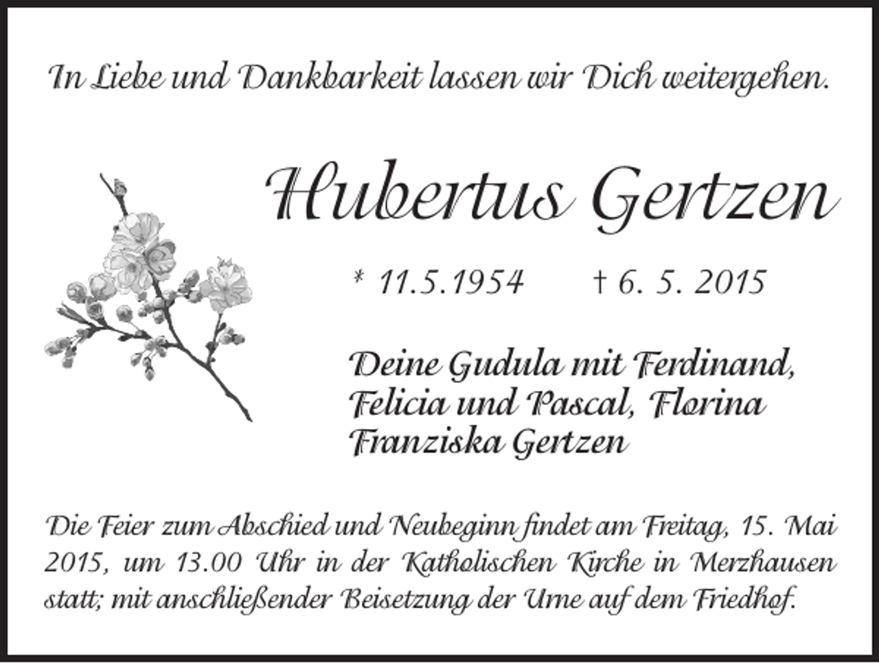<p>In Liebe und Dankbarkeit lassen wir Dich weitergehen.</p><p>Hubertus Gertzen<br />* 11.5.1954 † 6. 5. 2015<br />Deine Gudula mit Ferdinand,<br />Felicia und Pascal, Florina<br />Franziska Gertzen<br />Die Feier zum Abschied und Neubeginn findet am Freitag, 15. Mai<br />2015, um 13.00 Uhr in der Katholischen Kirche in Merzhausen<br />statt; m<br />­ it anschließender Beisetzung der Urne auf dem Friedhof.</p>