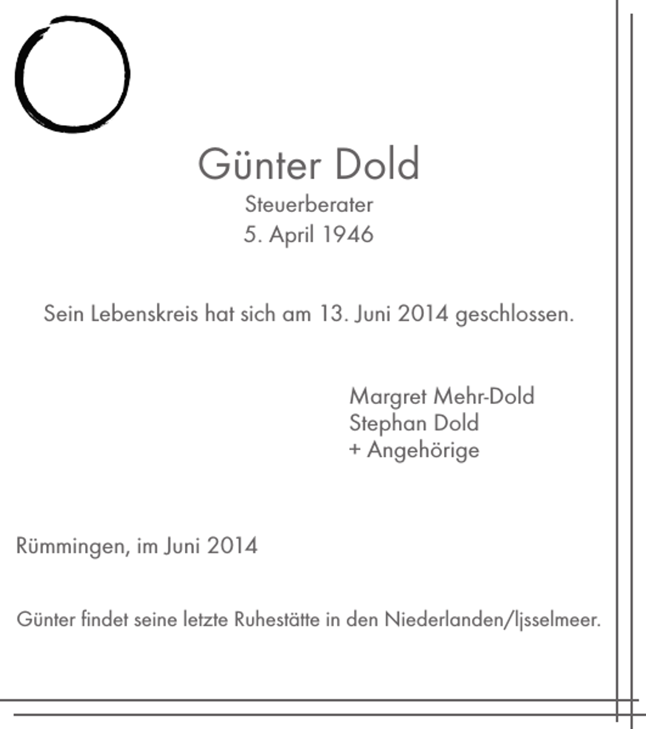 <p>Günter Dold<br />Steuerberater<br />5. April 1946<br />Sein Lebenskreis hat sich am 13. Juni 2014 geschlossen.<br />Margret Mehr-Dold<br />Stephan Dold<br />+ Angehörige</p><p>Rümmingen, im Juni 2014<br />Günter findet seine letzte Ruhestätte in den Niederlanden/ljsselmeer.</p>