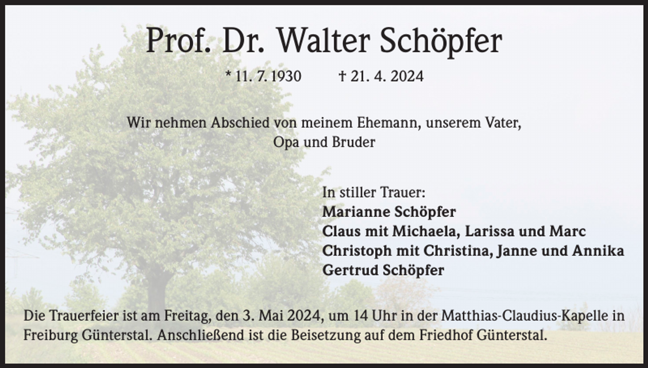 <p>Prof. Dr. Walter Schöpfer<br />* 11. 7. 1930</p><p>† 21. 4. 2024</p><p>Wir nehmen Abschied von meinem Ehemann, unserem Vater,<br />Opa und Bruder<br />In stiller Trauer:<br />Marianne Schöpfer<br />Claus mit Michaela, Larissa und Marc<br />Christoph mit Christina, Janne und Annika<br />Gertrud Schöpfer<br />Die Trauerfeier ist am Freitag, den 3. Mai 2024, um 14 Uhr in der Matthias-Claudius-Kapelle in<br />Freiburg Günterstal. Anschließend ist die Beisetzung auf dem Friedhof Günterstal.</p>