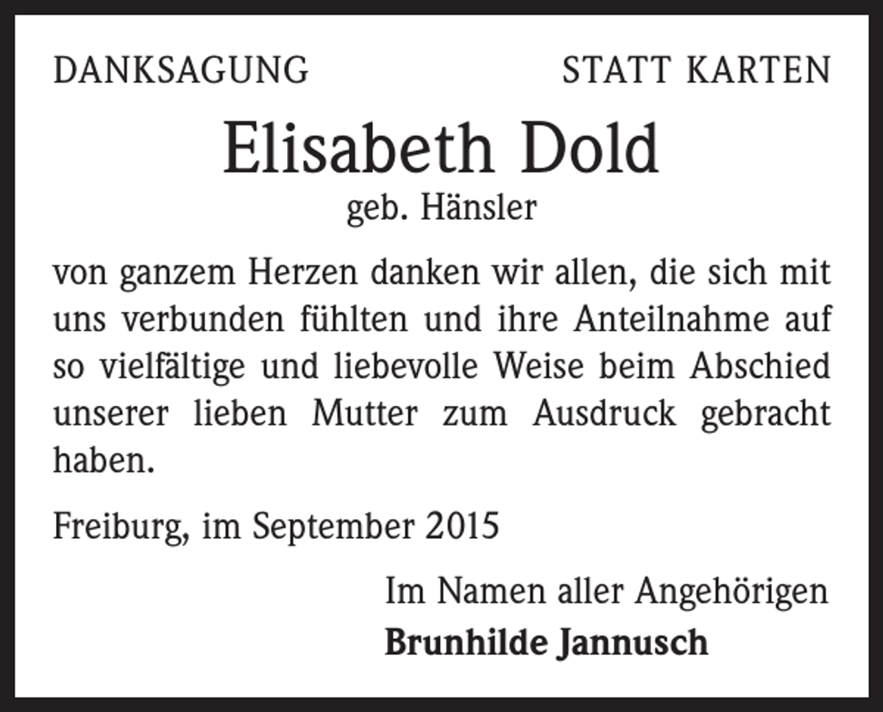 <p>DANKSAGUNG</p><p>STATT KARTEN</p><p>Elisabeth Dold<br />geb. Hänsler</p><p>von ganzem Herzen danken wir allen, die sich mit<br />uns verbunden fühlten und ihre Anteilnahme auf<br />so vielfältige und liebevolle Weise beim Abschied<br />unserer lieben Mutter zum Ausdruck gebracht<br />haben.<br />Freiburg, im September 2015<br />Im Namen aller Angehörigen<br />Brunhilde Jannusch</p>