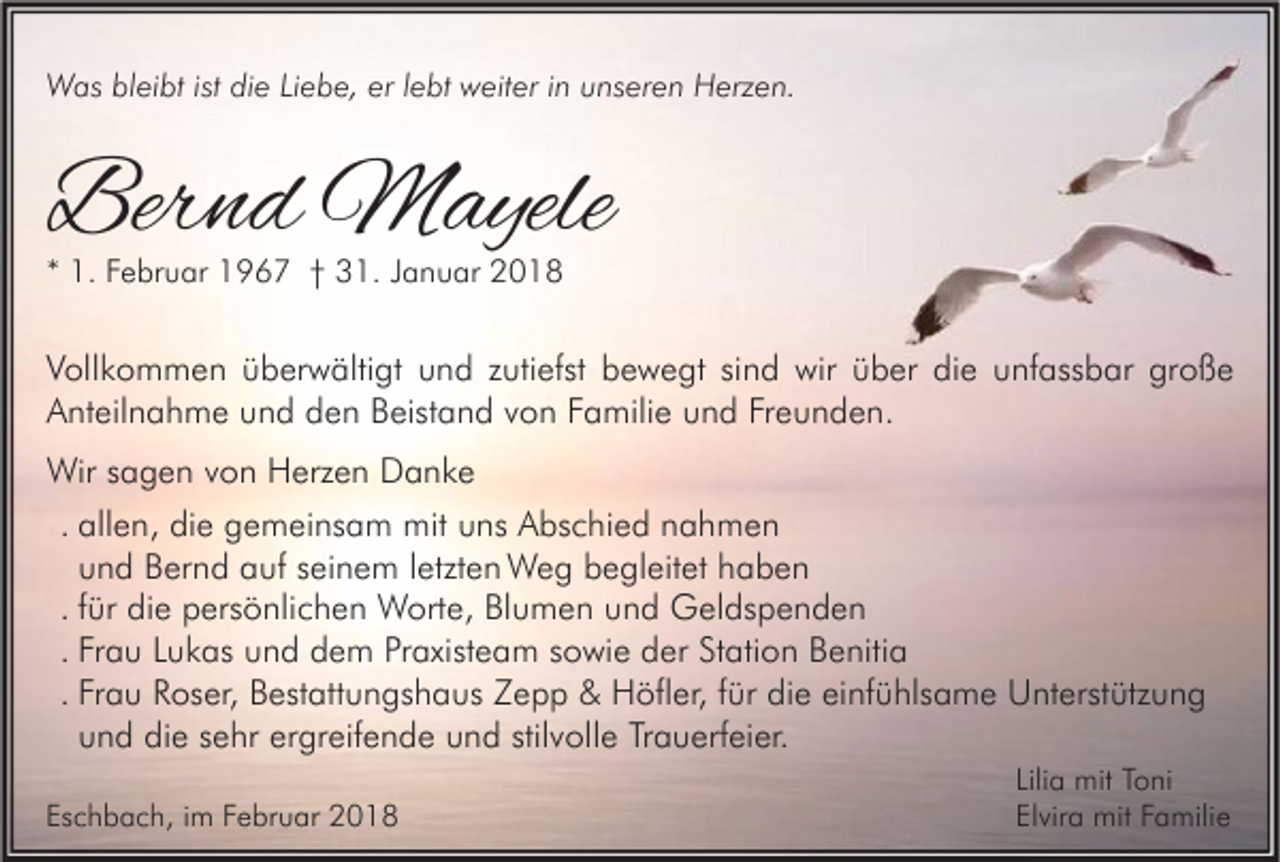 <p>WWas<br />as blbleibt<br />ei bt ististdidie<br />e LiLiebe,<br />e b e, ererl elebt<br />bt wweiter<br />eit er i ninu unseren<br />ns er e n HHerzen.<br />erz e n.</p><p>Bernd<br />Ber<br />n d Mayele<br />M ayele<br />** 1.<br />1. Februar<br />F e br u ar 1967<br />1 9 6 7 †† 31.<br />3 1. JJanuar<br />a n u ar</p><p>V oll k o m m e n üüberwältigt<br />Vollkommen<br />b er w älti gt uund<br />n d zzutiefst<br />uti efst bbewegt<br />e w e gt sisind<br />n d wir<br />wir üüber<br />b er didie<br />e uunfassbar<br />nf ass b ar gr<br />große<br />oße<br />AAnteilnahme<br />nt eil n a h m e uund<br />n d dden<br />e n BBeistand<br />eist a n d vvon<br />o n FFamilie<br />a mili e uund<br />n d FrFreunden.<br />e u n d e n.<br />Wir<br />a g e n v von<br />o n HHerzen<br />erz e n DDanke<br />a nke<br />Wirs sagen<br />. allen,<br />all e n, die<br />di e gemeinsam<br />g e m ei ns a m mit<br />mit uns<br />u ns Abschied<br />A bs c hi e d nahmen<br />nah men<br />u n d Bernd<br />B er n d auf<br />a uf seinem<br />s ei n e m lletzten<br />etzt e n Weg<br />W e g begleitet<br />b e gl eit et haben<br />haben<br />und<br />. ffür<br />ür die<br />di e persönlichen<br />p ers ö nli c h e n Worte,<br />W ort e, Blumen<br />Bl u m e n und<br />u n d Geldspenden<br />G el ds p e n d e n<br />. Frau<br />Fr a u Lukas<br />L u k as und<br />u n d dem<br />d e m Praxisteam<br />Pr axist e a m sowie<br />s o wi e der<br />d er Station<br />St ati o n Benitia<br />B e niti a<br />. Frau<br />Fr a u Roser,<br />R os er, Bestattungshaus<br />B est att u n gs h a us Zepp<br />Z e p p &amp;&amp; Höfler,<br />H öfl er, ffür<br />ür die<br />di e einfühlsame<br />ei nf ü hls a m e Unterstützung<br />U nt erst ütz u n g<br />und<br />u n d die<br />di e sehr<br />s e hr ergreifende<br />er gr eif e n d e und<br />u n d stilvolle<br />stil v oll e Trauerfeier.<br />Tr a u erf ei er.<br />Eschbach,<br />Es<br />c h b a c h, iim<br />m FFebruar<br />e br u ar</p><p>Lilia<br />Lili a mit<br />mit Toni<br />T o ni<br />Elvira<br />El vir a mit<br />mit FFamilie<br />a mili e</p>