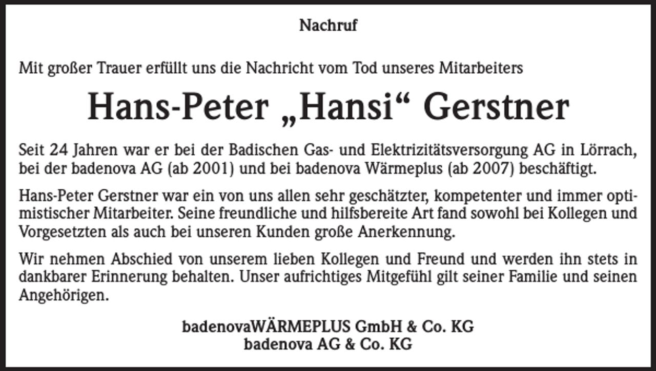 <p>Nachruf<br />Mit großer Trauer erfüllt uns die Nachricht vom Tod unseres Mitarbeiters</p><p>Hans-Peter „Hansi“ Gerstner<br />Seit 24 Jahren war er bei der Badischen Gas- und Elektrizitätsversorgung AG in Lörrach,<br />bei der badenova AG (ab 2001) und bei badenova Wärmeplus (ab 2007) beschäftigt.<br />Hans-Peter Gerstner war ein von uns allen sehr geschätzter, kompetenter und immer optimistischer Mitarbeiter. Seine freundliche und hilfsbereite Art fand sowohl bei Kollegen und<br />Vorgesetzten als auch bei unseren Kunden große Anerkennung.<br />Wir nehmen Abschied von unserem lieben Kollegen und Freund und werden ihn stets in<br />dankbarer Erinnerung behalten. Unser aufrichtiges Mitgefühl gilt seiner Familie und seinen<br />Angehörigen.<br />badenovaWÄRMEPLUS GmbH &amp; Co. KG<br />badenova AG &amp; Co. KG</p>