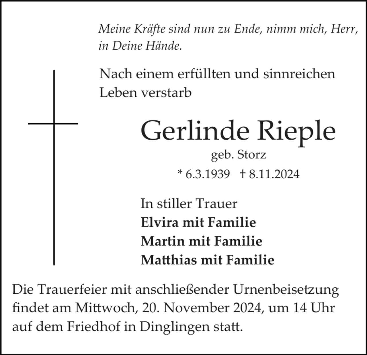 <p>Meine Kräfte sind nun zu Ende, nimm mich, Herr,<br />in Deine Hände.</p>
<p>Nach einem erfüllten und sinnreichen<br />Leben verstarb</p>
<p>Gerlinde Rieple<br />geb. Storz<br />* 6.3.1939 † 8.11.2024</p>
<p>In stiller Trauer<br />Elvira mit Familie<br />Martin mit Familie<br />Matthias mit Familie<br />Die Trauerfeier mit anschließender Urnenbeisetzung<br />ﬁndet am Mittwoch, 20. November 2024, um 14 Uhr<br />auf dem Friedhof in Dinglingen statt.</p>
