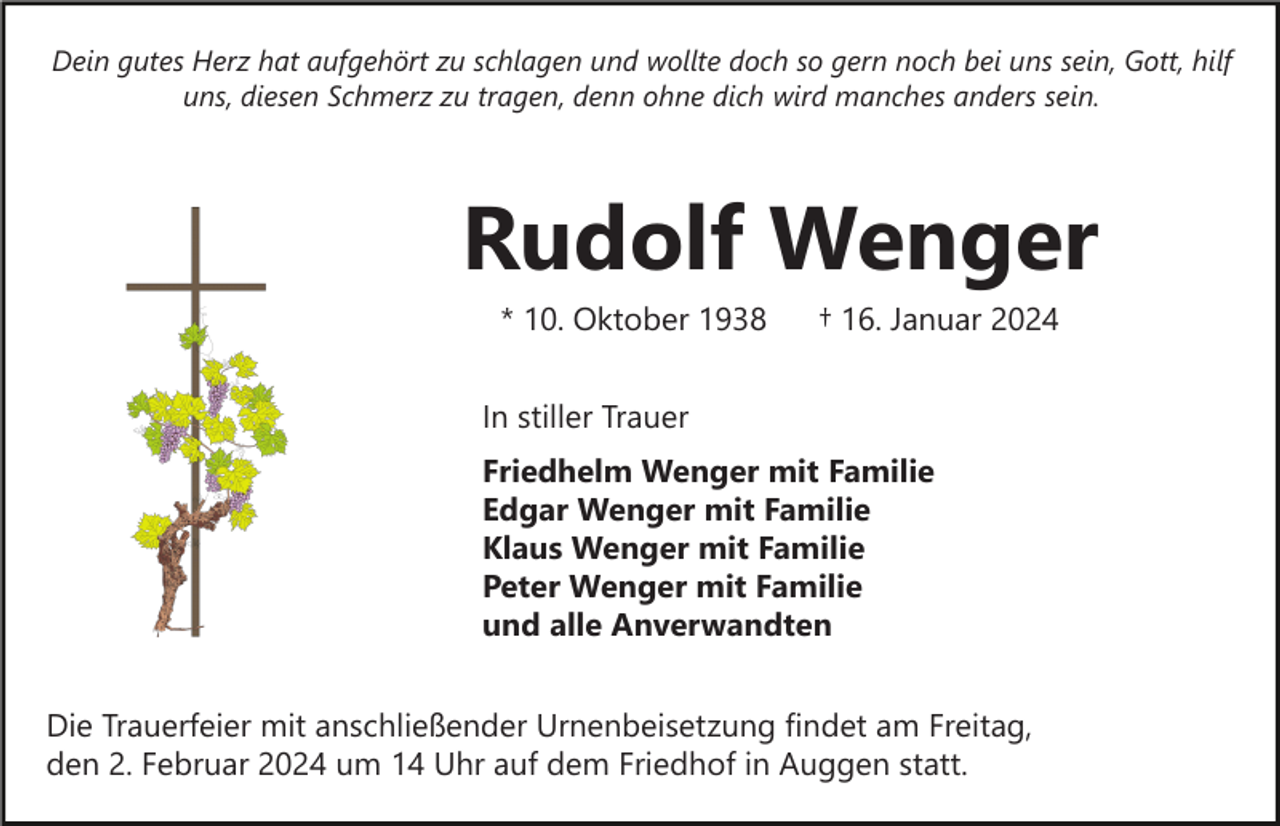 <p>Dein gutes Herz hat aufgehört zu schlagen und wollte doch so gern noch bei uns sein, Gott, hilf<br />uns, diesen Schmerz zu tragen, denn ohne dich wird manches anders sein.</p><p>Rudolf Wenger<br />* 10. Oktober 1938</p><p>† 16. Januar 2024</p><p>In stiller Trauer<br />Friedhelm Wenger mit Familie<br />Edgar Wenger mit Familie<br />Klaus Wenger mit Familie<br />Peter Wenger mit Familie<br />und alle Anverwandten<br />Die Trauerfeier mit anschließender Urnenbeisetzung findet am Freitag,<br />den 2. Februar 2024 um 14 Uhr auf dem Friedhof in Auggen statt.</p>
