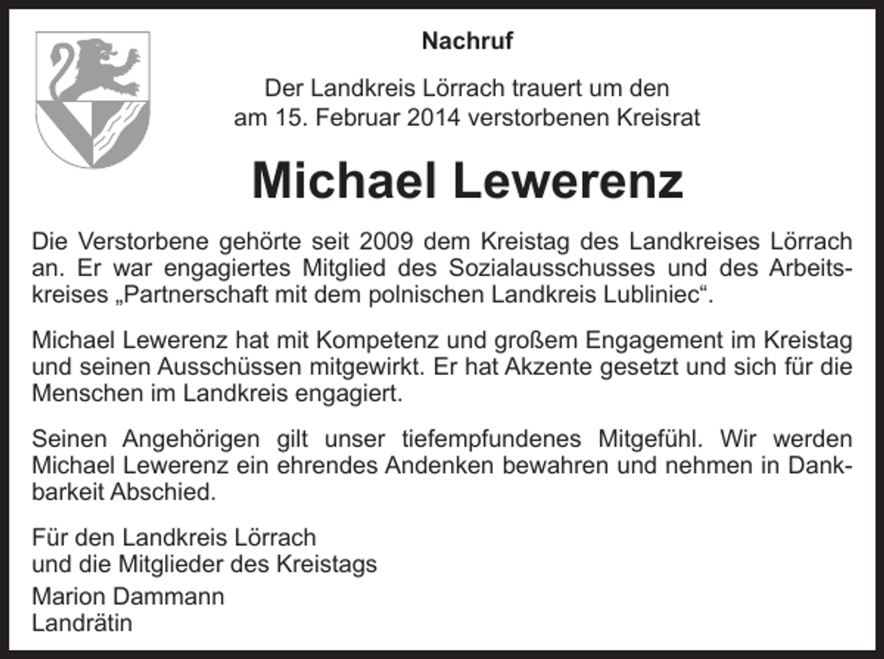<p>Nachruf<br />Der Landkreis Lörrach trauert um den<br />am 15. Februar 2014 verstorbenen Kreisrat</p><p>Michael Lewerenz<br />Die Verstorbene gehörte seit 2009 dem Kreistag des Landkreises Lörrach<br />an. Er war engagiertes Mitglied des Sozialausschusses und des Arbeitskreises „Partnerschaft mit dem polnischen Landkreis Lubliniec“.<br />Michael Lewerenz hat mit Kompetenz und großem Engagement im Kreistag<br />und seinen Ausschüssen mitgewirkt. Er hat Akzente gesetzt und sich für die<br />Menschen im Landkreis engagiert.<br />Seinen Angehörigen gilt unser tiefempfundenes Mitgefühl. Wir werden<br />Michael Lewerenz ein ehrendes Andenken bewahren und nehmen in Dankbarkeit Abschied.<br />Für den Landkreis Lörrach<br />und die Mitglieder des Kreistags<br />Marion Dammann<br />Landrätin</p>