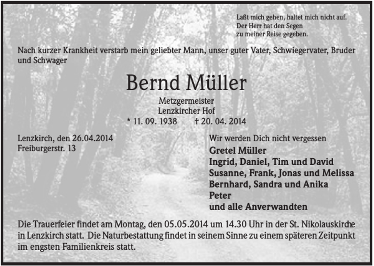 <p>Laßt mich gehen, haltet mich nicht auf.<br />Der Herr hat den Segen<br />zu meiner Reise gegeben.</p><p>Nach kurzer Krankheit verstarb mein geliebter Mann, unser guter Vater, Schwiegervater, Bruder<br />und Schwager</p><p>Bernd Müller<br />Metzgermeister<br />Lenzkircher Hof<br />* 11. 09. 1938<br />† 20. 04. 2014<br />Lenzkirch, den 26.04.2014<br />Freiburgerstr. 13</p><p>Wir werden Dich nicht vergessen</p><p>Gretel Müller<br />Ingrid, Daniel, Tim und David<br />Susanne, Frank, Jonas und Melissa<br />Bernhard, Sandra und Anika<br />Peter<br />und alle Anverwandten</p><p>Die Trauerfeier findet am Montag, den 05.05.2014 um 14.30 Uhr in der St. Nikolauskirche<br />in Lenzkirch statt. Die Naturbestattung findet in seinem Sinne zu einem späteren Zeitpunkt<br />im engsten Familienkreis statt.</p>