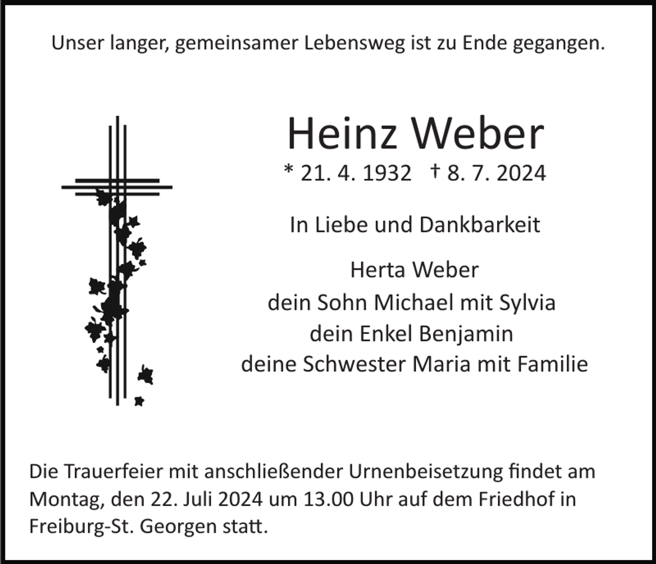 <p>Unser langer, gemeinsamer Lebensweg ist zu Ende gegangen.</p><p>Heinz Weber<br />* 21. 4. 1932 † 8. 7. 2024<br />In Liebe und Dankbarkeit<br />Herta Weber<br />dein Sohn Michael mit Sylvia<br />dein Enkel Benjamin<br />deine Schwester Maria mit Familie</p><p>Die Trauerfeier mit anschließender Urnenbeisetzung ﬁndet am<br />Montag, den 22. Juli 2024 um 13.00 Uhr auf dem Friedhof in<br />Freiburg­St. Georgen sta�.</p>